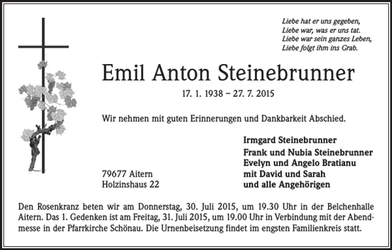 <p>Liebe hat er uns gegeben,<br />Liebe war, was er uns tat.<br />Liebe war sein ganzes Leben,<br />Liebe folgt ihm ins Grab.</p><p>Emil Anton Steinebrunner<br />17. 1. 1938 – 27. 7. 2015<br />Wir nehmen mit guten Erinnerungen und Dankbarkeit Abschied.</p><p>79677 Aitern<br />Holzinshaus 22</p><p>Irmgard Steinebrunner<br />Frank und Nubia Steinebrunner<br />Evelyn und Angelo Bratianu<br />mit David und Sarah<br />und alle Angehörigen</p><p>Den Rosenkranz beten wir am Donnerstag, 30. Juli 2015, um 19.30 Uhr in der Belchenhalle<br />Aitern. Das 1. Gedenken ist am Freitag, 31. Juli 2015, um 19.00 Uhr in Verbindung mit der Abendmesse in der Pfarrkirche Schönau. Die Urnenbeisetzung findet im engsten Familienkreis statt.</p>