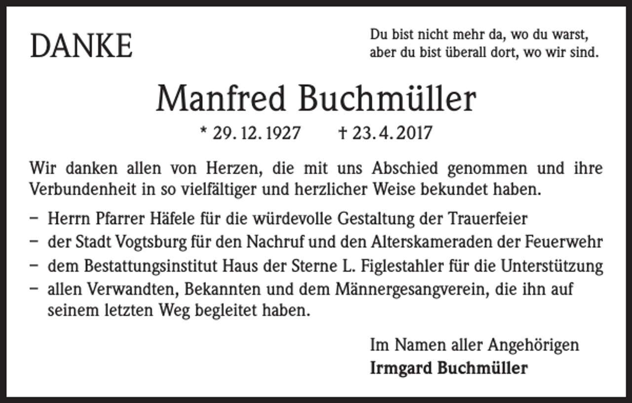 <p>DANKE</p><p>Du bist nicht mehr da, wo du warst,<br />aber du bist überall dort, wo wir sind.</p><p>Manfred Buchmüller<br />* 29. 12. 1927 † 23. 4. 2017<br />Wir danken allen von Herzen, die mit uns Abschied genommen und ihre<br />­ erbundenheit in so vielfältiger und herzlicher Weise bekundet haben.<br />V<br />– Herrn Pfarrer Häfele für die würdevolle Gestaltung der Trauerfeier<br />– der Stadt Vogtsburg für den Nachruf und den Alterskameraden der Feuerwehr<br />– dem Bestattungsinstitut Haus der Sterne L. Figlestahler für die Unterstützung<br />– allen Verwandten, Bekannten und dem Männergesangverein, die ihn auf<br />seinem letzten Weg begleitet haben.<br />Im Namen aller Angehörigen<br />Irmgard Buchmüller</p>