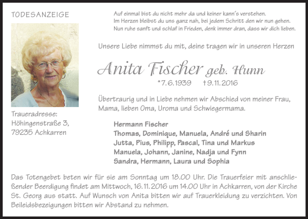 <p>TODESANZEIGE</p><p>Auf einmal bist du nicht mehr da und keiner kann´s verstehen.<br />Im Herzen bleibst du uns ganz nah, bei jedem Schritt den wir nun gehen.<br />Nun ruhe sanft und schlaf in Frieden, denk immer dran, dass wir dich lieben.</p><p>Unsere Liebe nimmst du mit, deine tragen wir in unseren Herzen</p><p>Anita Fischer geb. Hunn<br />* 7. 6. 1939</p><p>Traueradresse:<br />Höhingenstraße 3,<br />79235 Achkarren</p><p>† 9. 11. 2016</p><p>Übertraurig und in Liebe nehmen wir Abschied von meiner Frau,<br />Mama, lieben Oma, Uroma und Schwiegermama.<br />Hermann Fischer<br />Thomas, Dominique, Manuela, André und Sharin<br />Jutta, Pius, Philipp, Pascal, Tina und Markus<br />Manuela, Johann, Janine, Nadja und Fynn<br />Sandra, Hermann, Laura und Sophia</p><p>Das Totengebet beten wir für sie am Sonntag um 18.00 Uhr. Die Trauerfeier mit anschließender Beerdigung findet am Mittwoch, 16. 11. 2016 um 14.00 Uhr in Achkarren, von der Kirche<br />St. Georg aus statt. Auf Wunsch von Anita bitten wir auf Trauerkleidung zu verzichten. Von<br />Beileidsbezeigungen bitten wir Abstand zu nehmen.</p>