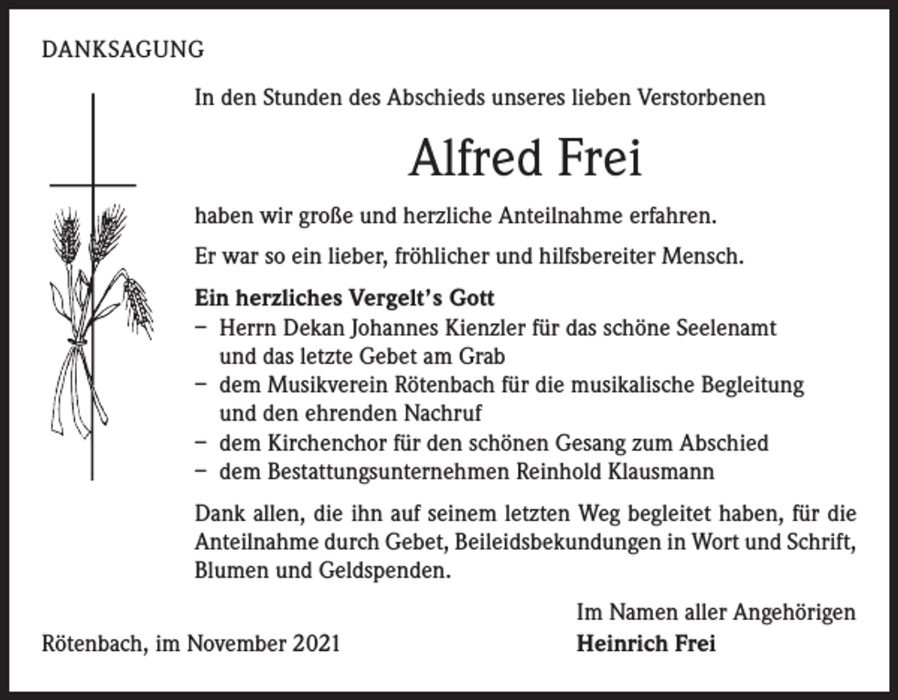 <p>DANKSAGUNG<br />In den Stunden des Abschieds unseres lieben Verstorbenen</p><p>Alfred Frei<br />haben wir große und herzliche Anteilnahme erfahren.<br />Er war so ein lieber, fröhlicher und hilfsbereiter Mensch.<br />Ein herzliches Vergelt’s Gott<br />– Herrn Dekan Johannes Kienzler für das schöne Seelenamt<br />und das letzte Gebet am Grab<br />– dem Musikverein Rötenbach für die musikalische Begleitung<br />und den ehrenden Nachruf<br />– dem Kirchenchor für den schönen Gesang zum Abschied<br />– dem Bestattungsunternehmen Reinhold Klausmann<br />Dank allen, die ihn auf seinem letzten Weg begleitet haben, für die<br />Anteilnahme durch Gebet, Beileidsbekundungen in Wort und Schrift,<br />Blumen und Geldspenden.</p><p>Rötenbach, im November 2021</p><p>Im Namen aller Angehörigen<br />Heinrich Frei</p>