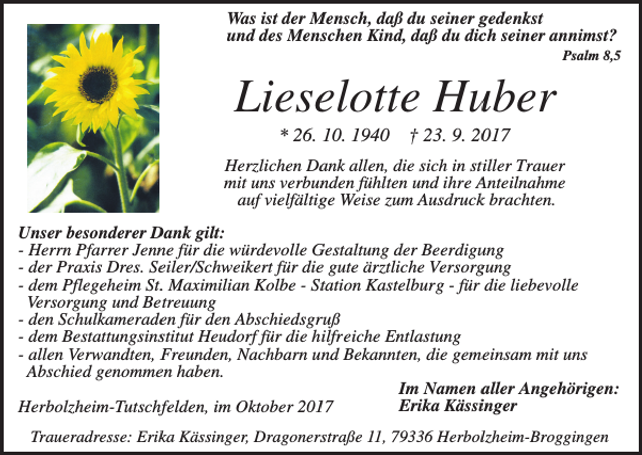 <p>Was ist der Mensch, daß du seiner gedenkst<br />und des Menschen Kind, daß du dich seiner annimst?<br />Psalm 8,5</p><p>Lieselotte Huber<br />* 26. 10. 1940</p><p>† 23. 9. 2017</p><p>Herzlichen Dank allen, die sich in stiller Trauer<br />mit uns verbunden fühlten und ihre Anteilnahme<br />auf vielfältige Weise zum Ausdruck brachten.<br />Unser besonderer Dank gilt:<br />- Herrn Pfarrer Jenne für die würdevolle Gestaltung der Beerdigung<br />- der Praxis Dres. Seiler/Schweikert für die gute ärztliche Versorgung<br />- dem Pflegeheim St. Maximilian Kolbe - Station Kastelburg - für die liebevolle<br />Versorgung und Betreuung<br />- den Schulkameraden für den Abschiedsgruß<br />- dem Bestattungsinstitut Heudorf für die hilfreiche Entlastung<br />- allen Verwandten, Freunden, Nachbarn und Bekannten, die gemeinsam mit uns<br />Abschied genommen haben.<br />Im Namen aller Angehörigen:<br />Erika Kässinger<br />Herbolzheim-Tutschfelden, im Oktober 2017<br />Traueradresse: Erika Kässinger, Dragonerstraße 11, 79336 Herbolzheim-Broggingen</p>
