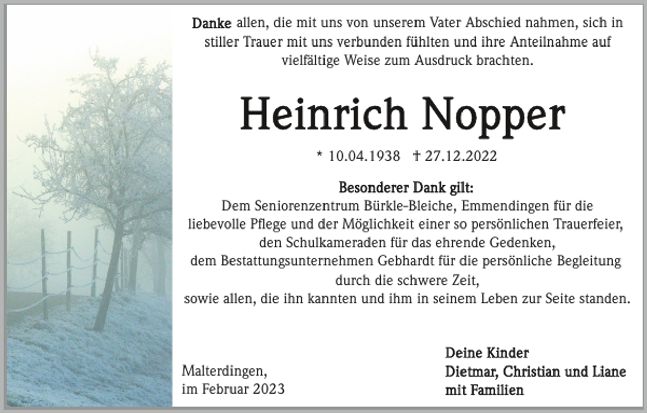 <p>allen, die mit uns von unserem Vater Abschied nahmen, sich in<br />stiller Trauer mit uns verbunden fühlten und ihre Anteilnahme auf<br />vielfältige Weise zum Ausdruck brachten.</p><p>* 10.04.1938 † 27.12.2022<br />Dem Seniorenzentrum Bürkle-Bleiche, Emmendingen für die<br />liebevolle Pﬂege und der Möglichkeit einer so persönlichen Trauerfeier,<br />den Schulkameraden für das ehrende Gedenken,<br />dem Bestattungsunternehmen Gebhardt für die persönliche Begleitung<br />durch die schwere Zeit,<br />sowie allen, die ihn kannten und ihm in seinem Leben zur Seite standen.</p><p>Malterdingen,<br />im Februar 2023</p>