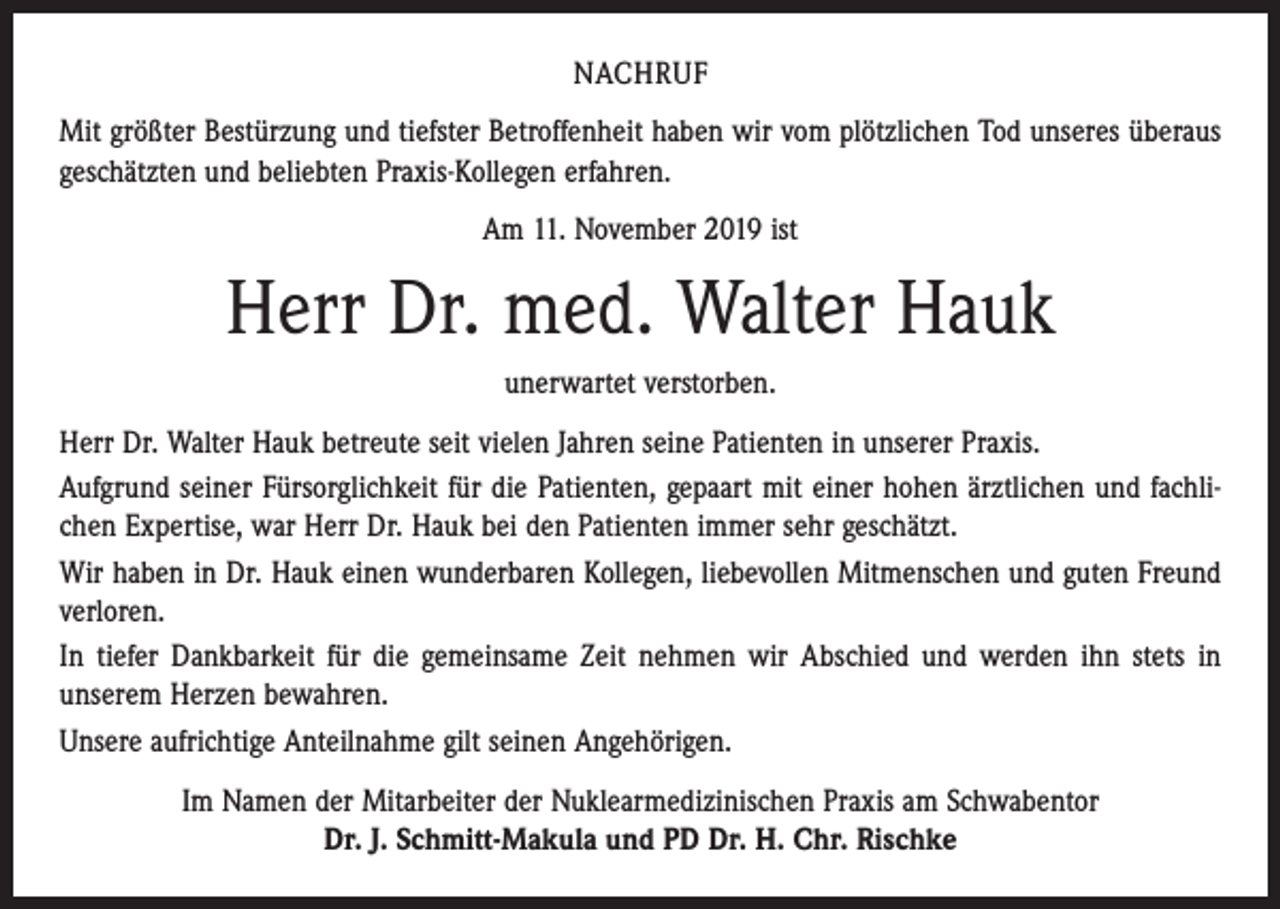 <p>NACHRUF<br />Mit größter Bestürzung und tiefster Betroffenheit haben wir vom plötzlichen Tod unseres überaus<br />geschätzten und beliebten Praxis-Kollegen erfahren.<br />Am 11. November 2019 ist</p><p>Herr Dr. med. Walter Hauk<br />unerwartet verstorben.<br />Herr Dr. Walter Hauk betreute seit vielen Jahren seine Patienten in unserer Praxis.<br />Aufgrund seiner Fürsorglichkeit für die Patienten, gepaart mit einer hohen ärztlichen und fachlichen Expertise, war Herr Dr. Hauk bei den Patienten immer sehr geschätzt.<br />Wir haben in Dr. Hauk einen wunderbaren Kollegen, liebevollen Mitmenschen und guten Freund<br />verloren.<br />In tiefer Dankbarkeit für die gemeinsame Zeit nehmen wir Abschied und werden ihn stets in<br />­unserem Herzen bewahren.<br />Unsere aufrichtige Anteilnahme gilt seinen Angehörigen.<br />Im Namen der Mitarbeiter der Nuklearmedizinischen Praxis am Schwabentor<br />Dr. J. Schmitt-Makula und PD Dr. H. Chr. Rischke</p>