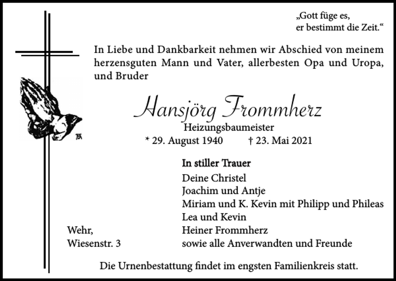 <p>„Gott füge es,<br />er bestimmt die Zeit.“</p><p>In Liebe und Dankbarkeit nehmen wir Abschied von meinem<br />herzensguten Mann und Vater, allerbesten Opa und Uropa,<br />und Bruder</p><p>Hansjörg Frommherz<br />Heizungsbaumeister<br />* 29. August 1940<br />† 23. Mai 2021</p><p>Wehr,<br />Wiesenstr. 3</p><p>In stiller Trauer<br />Deine Christel<br />Joachim und Antje<br />Miriam und K. Kevin mit Philipp und Phileas<br />Lea und Kevin<br />Heiner Frommherz<br />sowie alle Anverwandten und Freunde</p><p>Die Urnenbestattung ﬁndet im engsten Familienkreis statt.</p>