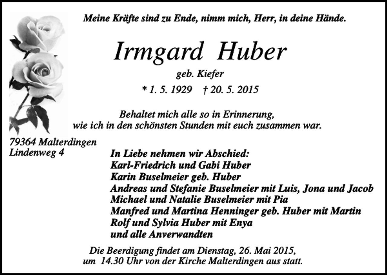<p>Meine Kräfte sind zu Ende, nimm mich, Herr, in deine Hände.</p><p>Irmgard Huber<br />geb. Kiefer<br />* 1. 5. 1929</p><p>† 20. 5. 2015</p><p>Behaltet mich alle so in Erinnerung,<br />wie ich in den schönsten Stunden mit euch zusammen war.<br />79364 Malterdingen<br />Lindenweg 4</p><p>In Liebe nehmen wir Abschied:<br />Karl-Friedrich und Gabi Huber<br />Karin Buselmeier geb. Huber<br />Andreas und Stefanie Buselmeier mit Luis, Jona und Jacob<br />Michael und Natalie Buselmeier mit Pia<br />Manfred und Martina Henninger geb. Huber mit Martin<br />Rolf und Sylvia Huber mit Enya<br />und alle Anverwandten</p><p>Die Beerdigung findet am Dienstag, 26. Mai 2015,<br />um 14.30 Uhr von der Kirche Malterdingen aus statt.</p>