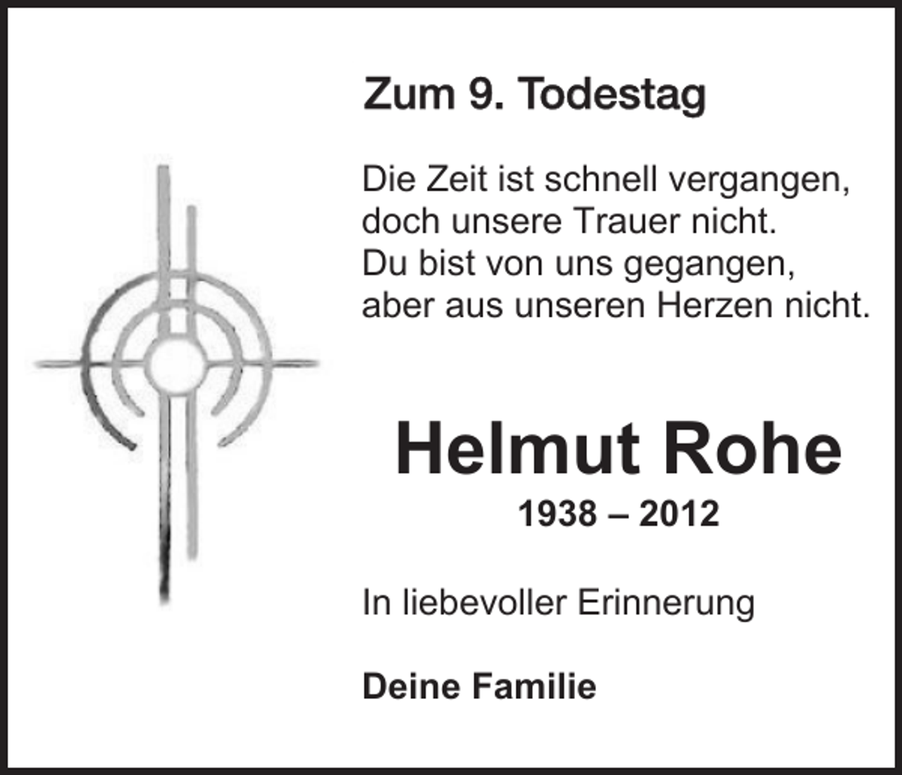 <p>Zum 7.<br />9. Todestag<br />Die Zeit ist schnell vergangen,<br />doch unsere Trauer nicht.<br />Du bist von uns gegangen,<br />aber aus unseren Herzen nicht.</p><p>Helmut Rohe<br />1938 – 2012<br />In liebevoller Erinnerung<br />Deine Familie</p>