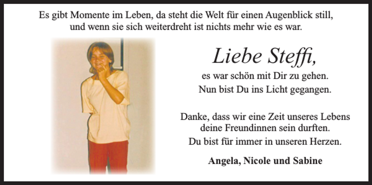 <p>Es gibt Momente im Leben, da steht die Welt für einen Augenblick still,<br />und wenn sie sich weiterdreht ist nichts mehr wie es war.</p><p>Liebe Steffi,<br />es war schön mit Dir zu gehen.<br />Nun bist Du ins Licht gegangen.<br />Danke, dass wir eine Zeit unseres Lebens<br />deine Freundinnen sein durften.<br />Du bist für immer in unseren Herzen.<br />Angela, Nicole und Sabine</p>