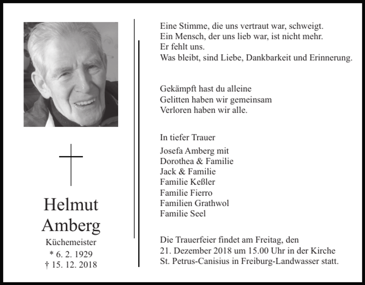<p>Eine Stimme, die uns vertraut war, schweigt.<br />Ein Mensch, der uns lieb war, ist nicht mehr.<br />Er fehlt uns.<br />Was bleibt, sind Liebe, Dankbarkeit und Erinnerung.<br />Gekämpft hast du alleine<br />Gelitten haben wir gemeinsam<br />Verloren haben wir alle.</p><p>Helmut<br />Amberg<br />Küchemeister<br />* 6. 2. 1929<br />† 15. 12. 2018</p><p>In tiefer Trauer<br />Josefa Amberg mit<br />Dorothea &amp; Familie<br />Jack &amp; Familie<br />Familie Keßler<br />Familie Fierro<br />Familien Grathwol<br />Familie Seel<br />Die Trauerfeier findet am Freitag, den<br />21. Dezember 2018 um 15.00 Uhr in der Kirche<br />St. Petrus-Canisius in Freiburg-Landwasser statt.</p>