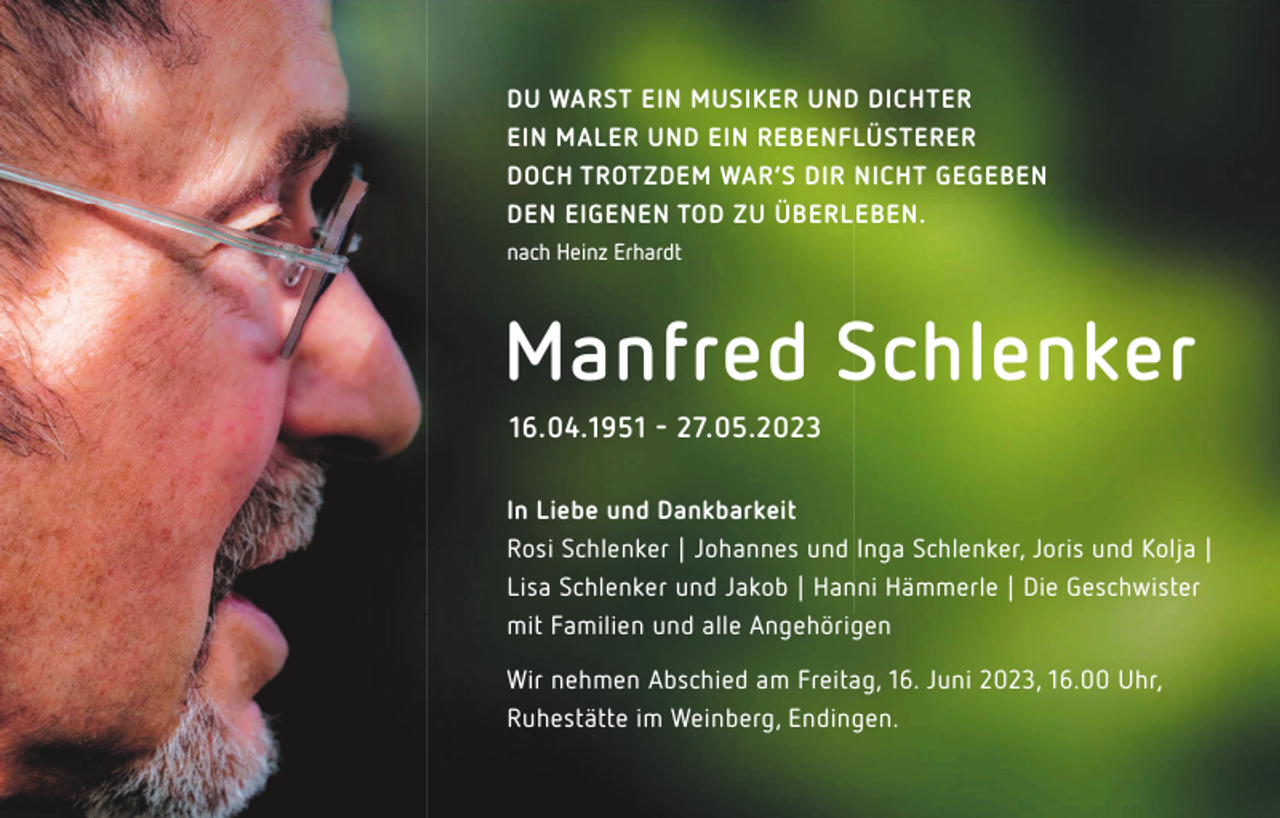 <p>DU WARST EIN MUSIKER UND DICHTER<br />EIN MALER UND EIN REBENFLÜSTERER<br />DOCH TROTZDEM WAR‘S DIR NICHT GEGEBEN<br />DEN EIGENEN TOD ZU ÜBERLEBEN.<br />nach Heinz Erhardt</p><p>Manfred Schlenker<br />16.04.1951 � 27.05.2023<br />In Liebe und Dankbarkeit<br />Rosi Schlenker | Johannes und Inga Schlenker, Joris und Kolja |<br />Lisa Schlenker und Jakob | Hanni Hämmerle | Die Geschwister<br />mit Familien und alle Angehörigen<br />Wir nehmen Abschied am Freitag, 16. Juni 2023, 16.00 Uhr,<br />Ruhestätte im Weinberg, Endingen.</p>