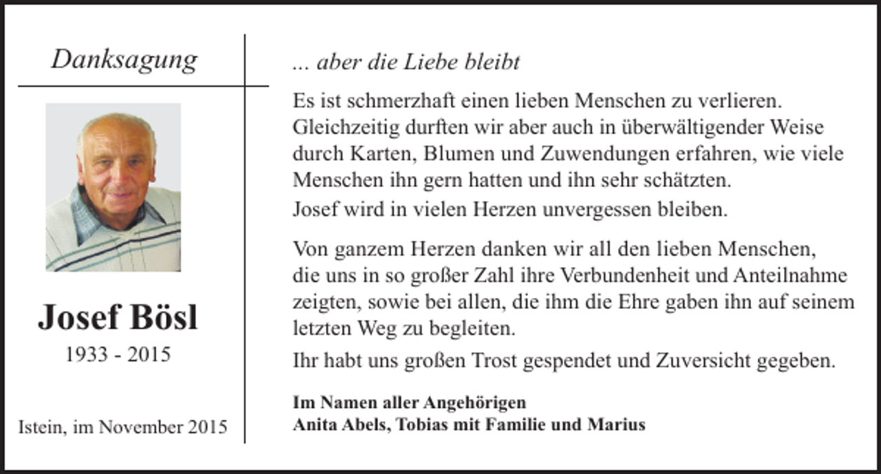 <p>Danksagung</p><p>... aber die Liebe bleibt<br />Es ist schmerzhaft einen lieben Menschen zu verlieren.<br />Gleichzeitig durften wir aber auch in überwältigender Weise<br />durch Karten, Blumen und Zuwendungen erfahren, wie viele<br />Menschen ihn gern hatten und ihn sehr schätzten.<br />Josef wird in vielen Herzen unvergessen bleiben.</p><p>Josef Bösl<br />1933 - 2015</p><p>Istein, im November 2015</p><p>Von ganzem Herzen danken wir all den lieben Menschen,<br />die uns in so großer Zahl ihre Verbundenheit und Anteilnahme<br />zeigten, sowie bei allen, die ihm die Ehre gaben ihn auf seinem<br />letzten Weg zu begleiten.<br />Ihr habt uns großen Trost gespendet und Zuversicht gegeben.<br />Im Namen aller Angehörigen<br />Anita Abels, Tobias mit Familie und Marius</p>