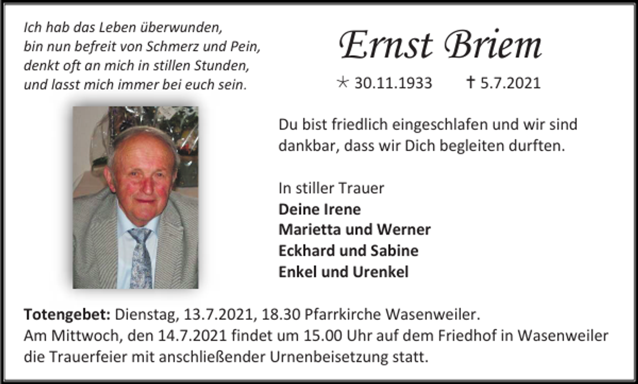 <p>Ich hab das Leben überwunden,<br />bin nun befreit von Schmerz und Pein,<br />denkt oft an mich in stillen Stunden,<br />und lasst mich immer bei euch sein.</p><p>Ernst Briem<br /> 30.11.1933</p><p> 5.7.2021</p><p>Du bist friedlich eingeschlafen und wir sind<br />dankbar, dass wir Dich begleiten durften.<br />In stiller Trauer<br />Deine Irene<br />Marietta und Werner<br />Eckhard und Sabine<br />Enkel und Urenkel<br />Totengebet: Dienstag, 13.7.2021, 18.30 Pfarrkirche Wasenweiler.<br />Am Mittwoch, den 14.7.2021 findet um 15.00 Uhr auf dem Friedhof in Wasenweiler<br />die Trauerfeier mit anschließender Urnenbeisetzung statt.</p>