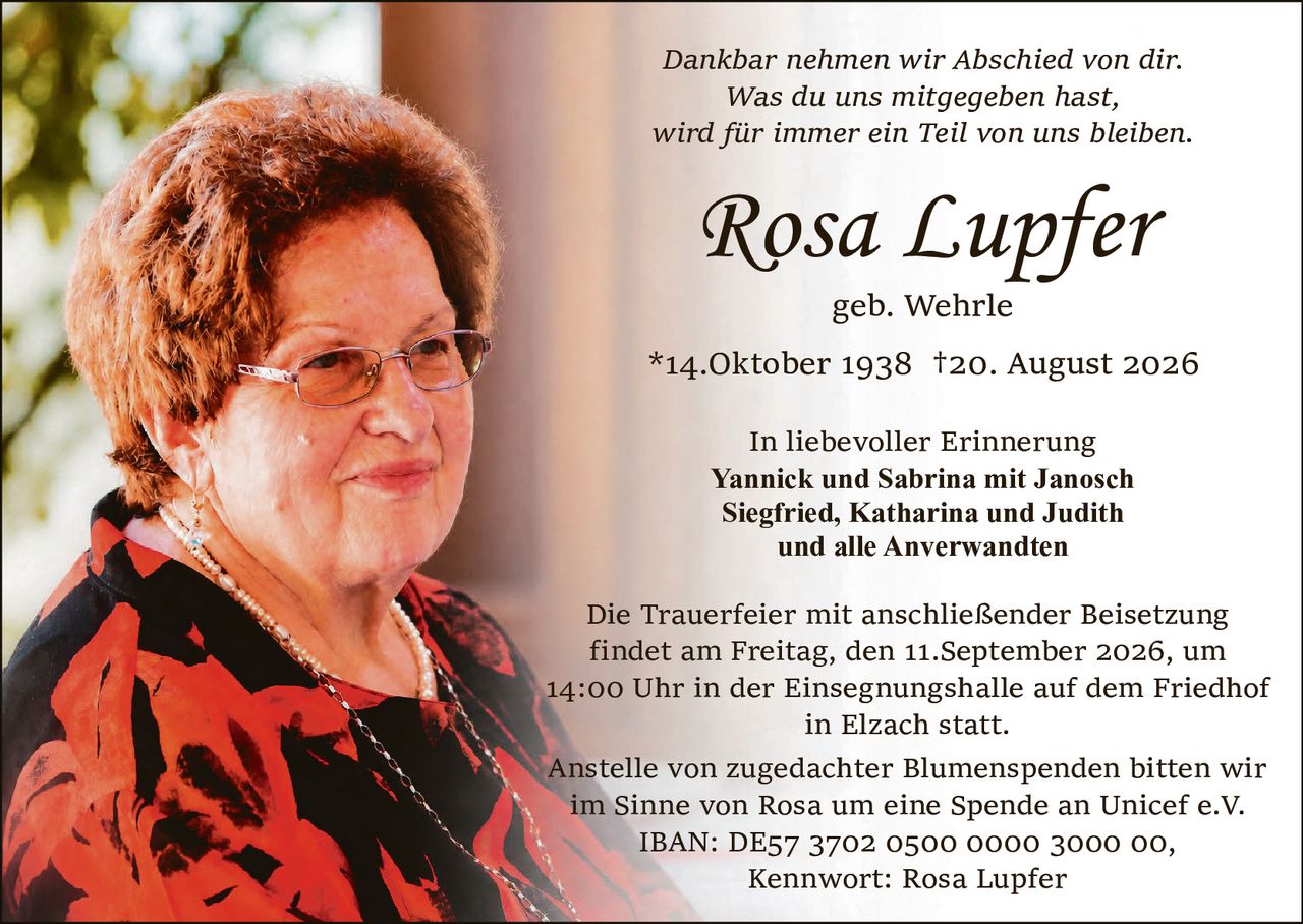 <p><i>Dankbar nehmen wir Abschied von dir.<br>Was du uns mitgegeben hast,<br>wird für immer ein Teil von uns bleiben.</i></p><p><strong>Rosa Lupfer</strong><br>geb. Wehrle<br>*14. Oktober 1938 †20. August 2026</p><p><strong>In liebevoller Erinnerung</strong><br>Yannick und Sabrina mit Janosch<br>Siegfried, Katharina und Judith<br>und alle Anverwandten</p><p>Die Trauerfeier mit anschließender Beisetzung findet am Freitag, den 11. September 2026, um 14:00 Uhr in der Einsegnungshalle auf dem Friedhof in Elzach statt.</p><p>Anstelle von zugedachter Blumenspenden bitten wir im Sinne von Rosa um eine Spende an Unicef e.V.<br>IBAN: DE57 3702 0500 0000 3000 00,<br>Kennwort: Rosa Lupfer</p>