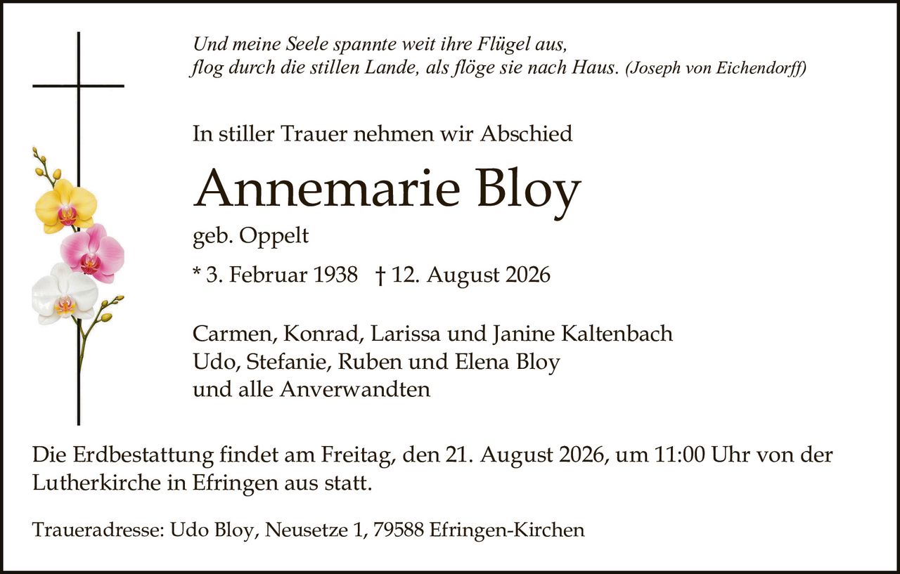 <p>Carmen, Konrad, Larissa und Janine Kaltenbach<br>Udo, Stefanie, Ruben und Elena Bloy<br>und alle Anverwandten</p><p><strong>Annemarie Bloy</strong><br>geb. Oppelt<br>* 3. Februar 1938 † 12. August 2026</p><p>In stiller Trauer nehmen wir Abschied</p><p><i>Und meine Seele spannte weit ihre Flügel aus,<br>flog durch die stillen Lande, als flöge sie nach Haus. (Joseph von Eichendorff)</i></p><p>Die Erdbestattung findet am Freitag, den 21. August 2026, um 11:00 Uhr von der Lutherkirche in Efringen aus statt.</p><p>Traueradresse: Udo Bloy, Neusetze 1, 79588 Efringen-Kirchen</p>