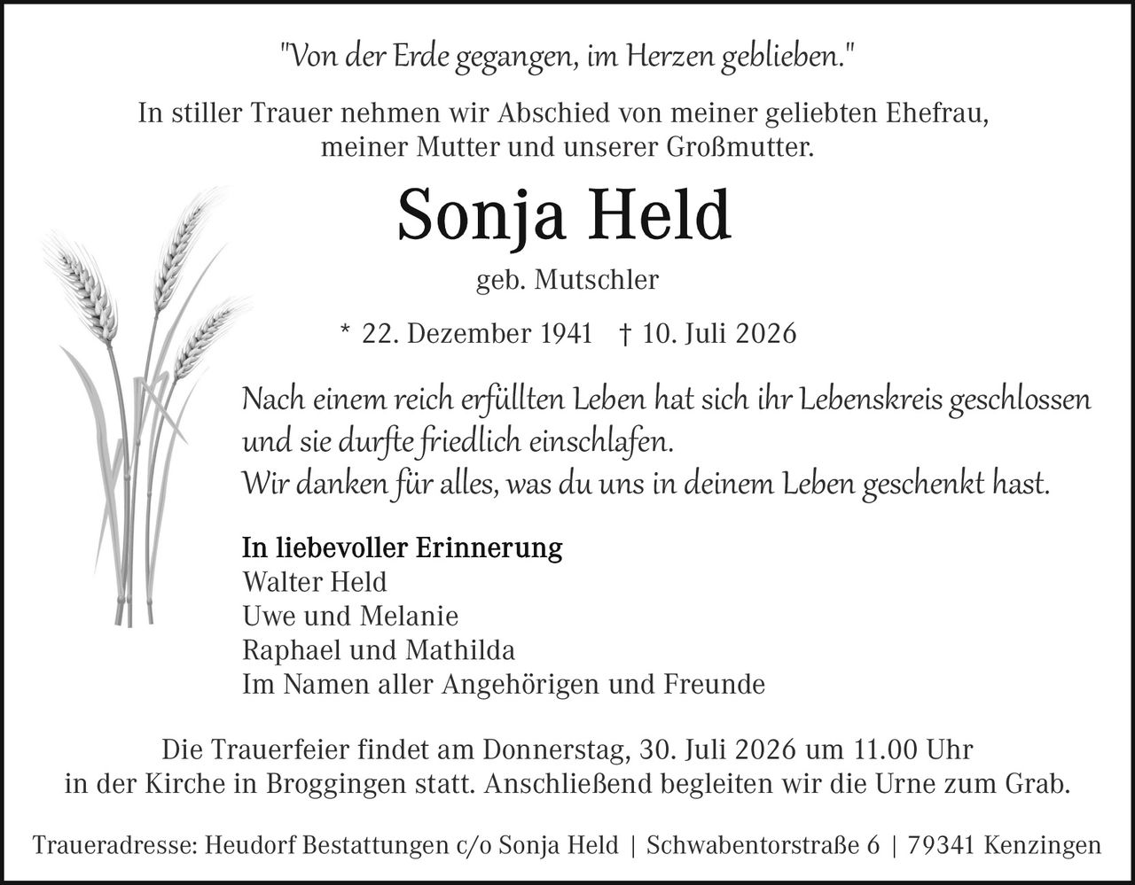 <p><i>"Von der Erde gegangen, im Herzen geblieben."</i></p>

<p>In stiller Trauer nehmen wir Abschied von meiner geliebten Ehefrau, meiner Mutter und unserer Großmutter:</p>

<p><strong>Sonja Held</strong></p>

<p>geb. Mutschler</p>

<p>* 22. Dezember 1941  † 10. Juli 2026</p>

<p>Nach einem reich erfüllten Leben hat sich ihr Lebenskreis geschlossen und sie durfte friedlich einschlafen.<br/>
Wir danken für alles, was du uns in deinem Leben geschenkt hast.</p>

<p><strong>In liebevoller Erinnerung</strong><br/>
Walter Held<br/>
Uwe und Melanie<br/>
Raphael und Mathilda<br/>
Im Namen aller Angehörigen und Freunde</p>

<p>Die Trauerfeier findet am Donnerstag, 30. Juli 2026 um 11.00 Uhr in der Kirche in Broggingen statt. Anschließend begleiten wir die Urne zum Grab.</p>

<p>Traueradresse: Heudorf Bestattungen c/o Sonja Held | Schwabentorstraße 6 | 79341 Kenzingen</p>
