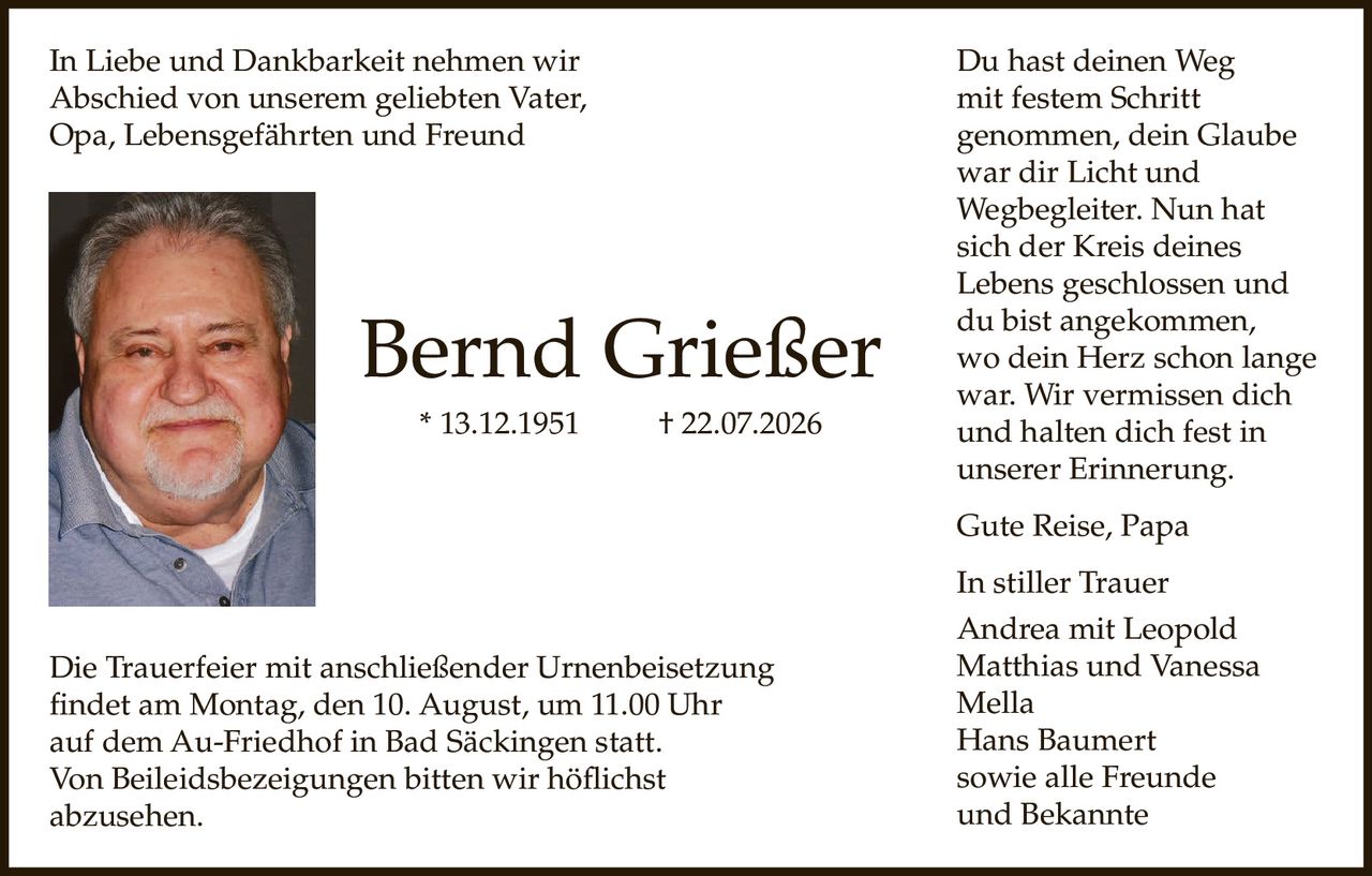<p>In Liebe und Dankbarkeit nehmen wir Abschied von unserem geliebten Vater, Opa, Lebensgefährten und Freund</p>

<p><strong>Bernd Grießer</strong> * 13.12.1951 † 22.07.2026</p>

<p>Die Trauerfeier mit anschließender Urnenbeisetzung findet am Montag, den 10. August, um 11.00 Uhr auf dem Au-Friedhof in Bad Säckingen statt.</p>

<p>Von Beileidsbezeigungen bitten wir höflichst abzusehen.</p>

<p>Du hast deinen Weg<br />
mit festem Schritt<br />
genommen, dein Glaube<br />
war dir Licht und<br />
Wegbegleiter. Nun hat<br />
sich der Kreis deines<br />
Lebens geschlossen und<br />
du bist angekommen,<br />
wo dein Herz schon lange<br />
war. Wir vermissen dich<br />
und halten dich fest in<br />
unserer Erinnerung.</p>

<p>Gute Reise, Papa</p>

<p>In stiller Trauer<br />
Andrea mit Leopold<br />
Matthias und Vanessa<br />
Mella<br />
Hans Baumert<br />
sowie alle Freunde<br />
und Bekannte</p>