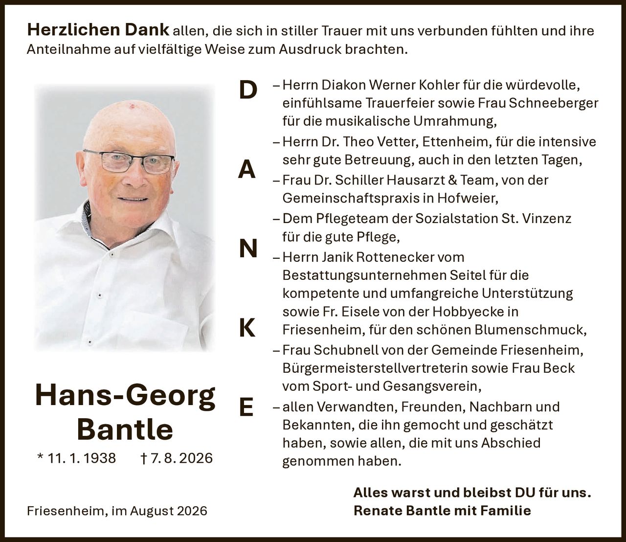 <p><strong>Herzlichen Dank</strong> allen, die sich in stiller Trauer mit uns verbunden fühlten und ihre Anteilnahme auf vielfältige Weise zum Ausdruck brachten.</p>

<p>– Herrn Diakon Werner Kohler für die würdevolle, einfühlsame Trauerfeier sowie Frau Schneeberger für die musikalische Umrahmung,</p>

<p>– Herrn Dr. Theo Vetter, Ettenheim, für die intensive sehr gute Betreuung, auch in den letzten Tagen,</p>

<p>– Frau Dr. Schiller Hausarzt & Team, von der Gemeinschaftspraxis in Hofweier,</p>

<p>– Dem Pflegeteam der Sozialstation St. Vinzenz für die gute Pflege,</p>

<p>– Herrn Janik Rottenecker vom Bestattungsunternehmen Seitel für die kompetente und umfangreiche Unterstützung sowie Fr. Eisele von der Hobbyecke in Friesenheim, für den schönen Blumenschmuck,</p>

<p>– Frau Schubnell von der Gemeinde Friesenheim, Bürgermeisterstellvertreterin sowie Frau Beck vom Sport- und Gesangsverein,</p>

<p>– allen Verwandten, Freunden, Nachbarn und Bekannten, die ihn gemocht und geschätzt haben, sowie allen, die mit uns Abschied genommen haben.</p>

<p><strong>Alles warst und bleibst DU für uns.</strong><br>Renate Bantle mit Familie</p>

<p><strong>Hans-Georg Bantle</strong><br>* 11.1.1938  † 7.8.2026</p>

<p>Friesenheim, im August 2026</p>