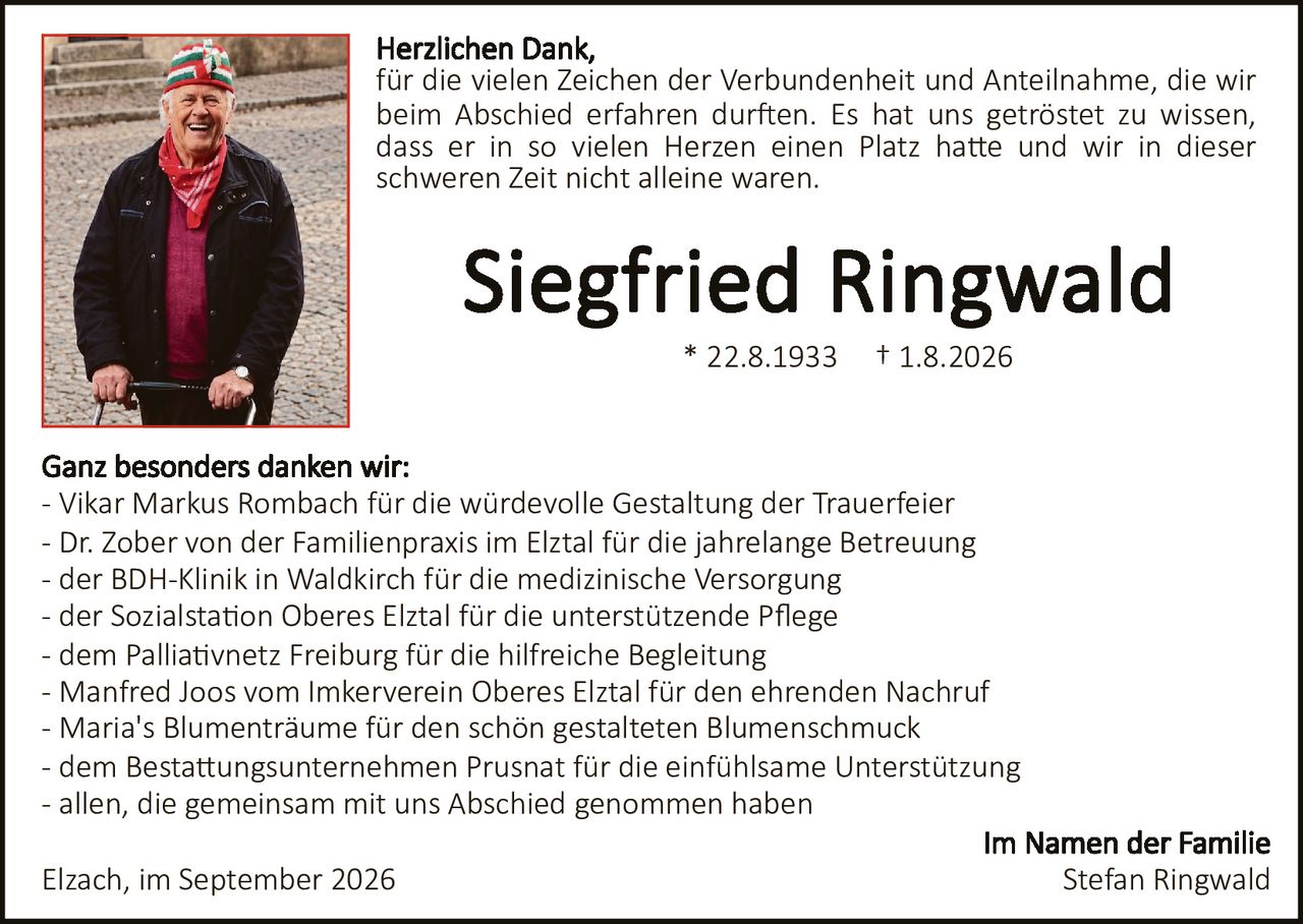<p>Herzlichen Dank,<br>für die vielen Zeichen der Verbundenheit und Anteilnahme, die wir beim Abschied erfahren durften. Es hat uns getröstet zu wissen, dass er in so vielen Herzen einen Platz hatte und wir in dieser schweren Zeit nicht alleine waren.</p>

<p><strong>Siegfried Ringwald</strong><br>* 22.8.1933   † 1.8.2026</p>

<p><strong>Ganz besonders danken wir:</strong><br>- Vikar Markus Rombach für die würdevolle Gestaltung der Trauerfeier<br>- Dr. Zober von der Familienpraxis im Elztal für die jahrelange Betreuung<br>- der BDH-Klinik in Waldkirch für die medizinische Versorgung<br>- der Sozialstation Oberes Elztal für die unterstützende Pflege<br>- dem Palliativnetz Freiburg für die hilfreiche Begleitung<br>- Manfred Joos vom Imkerverein Oberes Elztal für den ehrenden Nachruf<br>- Maria's Blumenträume für den schön gestalteten Blumenschmuck<br>- dem Bestattungsunternehmen Prusnat für die einfühlsame Unterstützung<br>- allen, die gemeinsam mit uns Abschied genommen haben</p>

<p><strong>Im Namen der Familie</strong><br>Stefan Ringwald</p>

<p>Elzach, im September 2026</p>