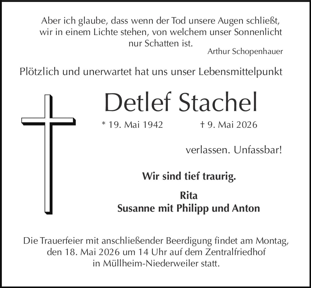 <p>Aber ich glaube, dass wenn der Tod unsere Augen schließt,<br>wir in einem Lichte stehen, von welchem unser Sonnenlicht<br>nur Schatten ist.<br>Arthur Schopenhauer</p><p>Plötzlich und unerwartet hat uns unser Lebensmittelpunkt</p><p><strong>Detlef Stachel</strong><br>* 19. Mai 1942 † 9. Mai 2026</p><p>verlassen. Unfassbar!</p><p><strong>Wir sind tief traurig.</strong><br>Rita<br>Susanne mit Philipp und Anton</p><p>Die Trauerfeier mit anschließender Beerdigung findet am Montag,<br>den 18. Mai 2026 um 14 Uhr auf dem Zentralfriedhof<br>in Müllheim-Niederweiler statt.</p>