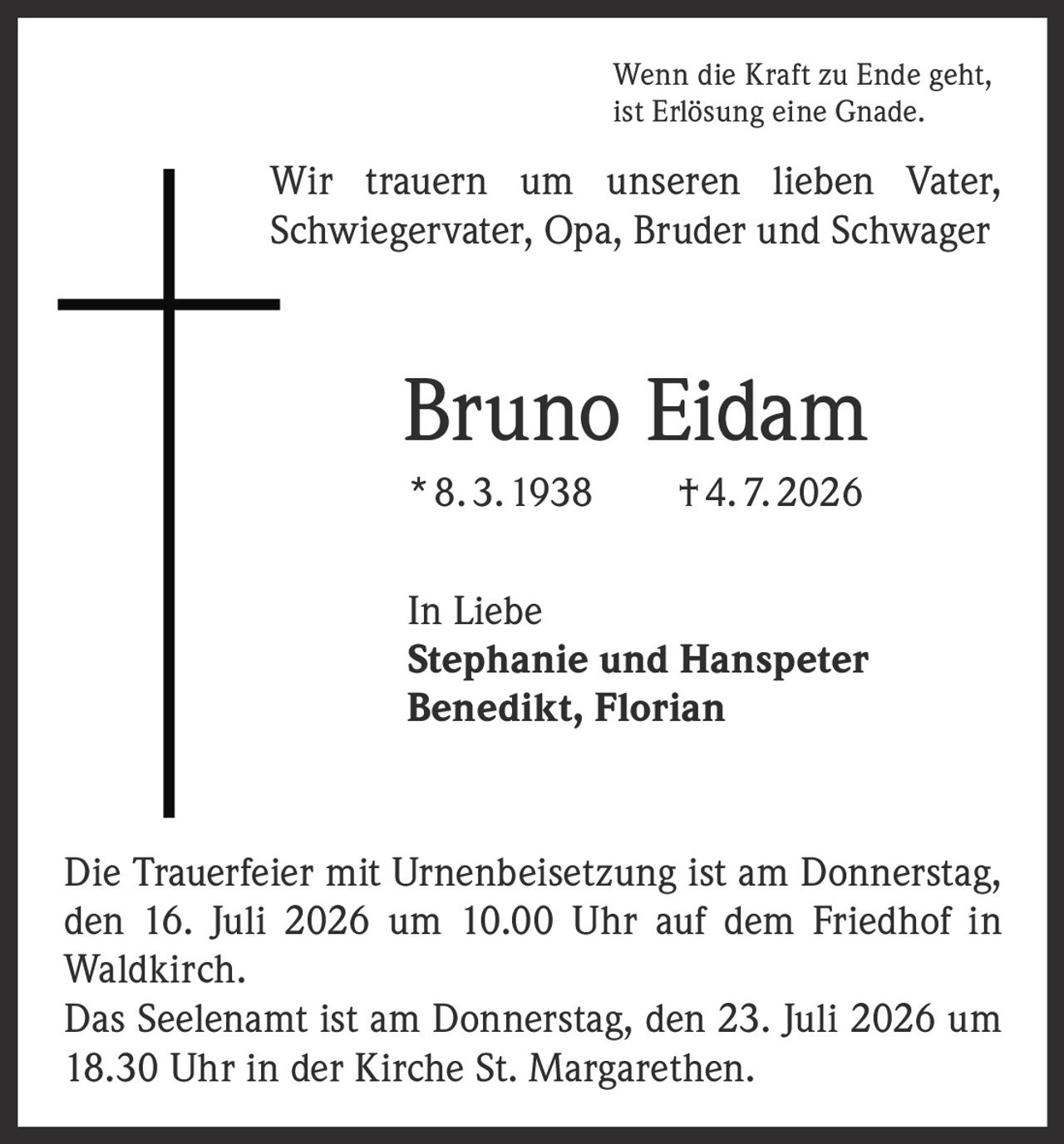<p>Wenn die Kraft zu Ende geht, ist Erlösung eine Gnade.</p><p>Wir trauern um unseren lieben Vater, Schwiegervater, Opa, Bruder und Schwager</p><p><strong>Bruno Eidam</strong></p><p>* 8. 3. 1938 † 4. 7. 2026</p><p>In Liebe<br/>Stephanie und Hanspeter<br/>Benedikt, Florian</p><p>Die Trauerfeier mit Urnenbeisetzung ist am Donnerstag, den 16. Juli 2026 um 10.00 Uhr auf dem Friedhof in Waldkirch.</p><p>Das Seelenamt ist am Donnerstag, den 23. Juli 2026 um 18.30 Uhr in der Kirche St. Margarethen.</p>