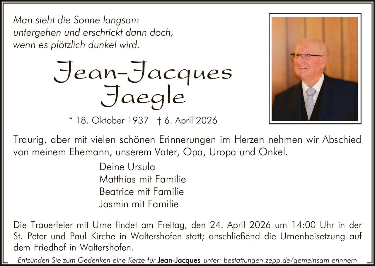 Man sieht die Sonne langsam
untergehen und erschrickt dann doch,
wenn es plötzlich dunkel wird.

Jean-Jacques
Jaegle
* 18. Oktober 1937 † 6. April 2026

Traurig, aber mit vielen schönen Erinnerungen im Herzen nehmen wir Abschied
von meinem Ehemann, unserem Vater, Opa, Uropa und Onkel.
Deine Ursula
Matthias mit Familie
Beatrice mit Familie
Jasmin mit Familie
Die Trauerfeier mit Urne findet am Freitag, den 24. April 2026 um 14:00 Uhr in der
St. Peter und Paul Kirche in Waltershofen statt; anschließend die Urnenbeisetzung auf
dem Friedhof in Waltershofen.
Entzünden Sie zum Gedenken eine Kerze für

unter: bestattungen-zepp.de/gemeinsam-erinnern