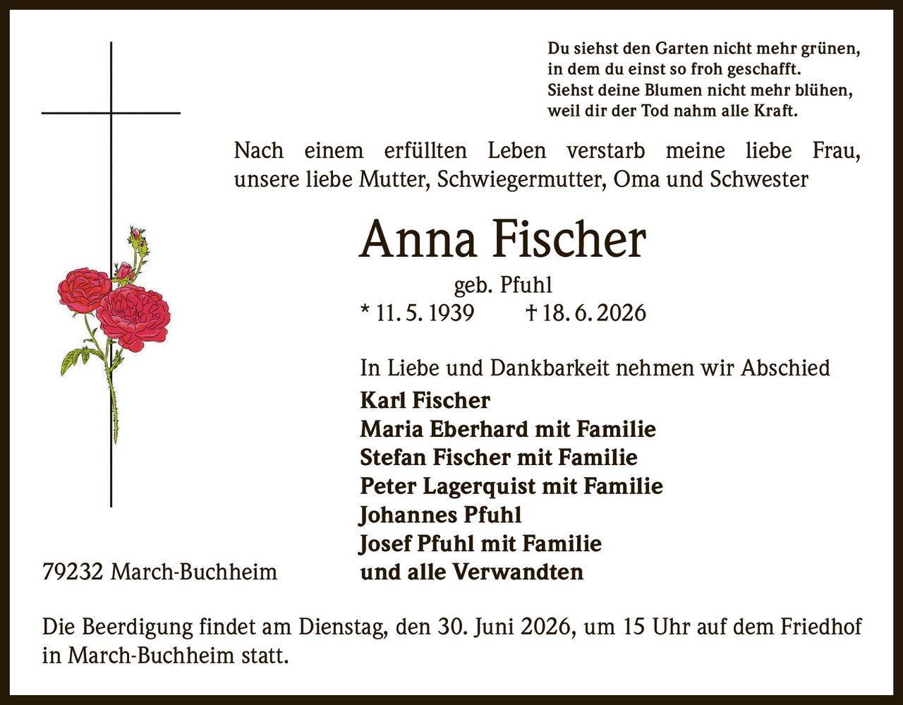 <p>Du siehst den Garten nicht mehr grünen,<br>in dem du einst so froh geschafft.<br>Siehst deine Blumen nicht mehr blühen,<br>weil dir der Tod nahm alle Kraft.</p><p>Nach einem erfüllten Leben verstarb meine liebe Frau, unsere liebe Mutter, Schwiegermutter, Oma und Schwester</p><p><strong>Anna Fischer geb. Pfuhl</strong><br>* 11. 5. 1939 † 18. 6. 2026</p><p>In Liebe und Dankbarkeit nehmen wir Abschied</p><p><strong>Karl Fischer</strong><br><strong>Maria Eberhard mit Familie</strong><br><strong>Stefan Fischer mit Familie</strong><br><strong>Peter Lagerquist mit Familie</strong><br><strong>Johannes Pfuhl</strong><br><strong>Josef Pfuhl mit Familie</strong><br>und alle Verwandten</p><p>79232 March-Buchheim</p><p>Die Beerdigung findet am Dienstag, den 30. Juni 2026, um 15 Uhr auf dem Friedhof in March-Buchheim statt.</p>