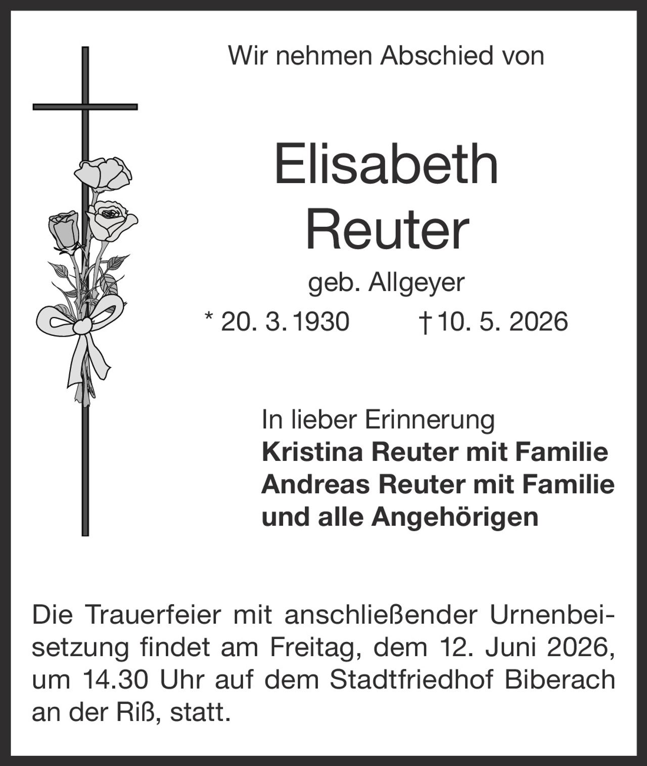 <p>Wir nehmen Abschied von</p><p><strong>Elisabeth Reuter</strong><br>geb. Allgeyer<br>* 20. 3. 1930 † 10. 5. 2026</p><p>In lieber Erinnerung<br>Kristina Reuter mit Familie<br>Andreas Reuter mit Familie<br>und alle Angehörigen</p><p>Die Trauerfeier mit anschließender Urnenbeisetzung findet am Freitag, dem 12. Juni 2026, um 14.30 Uhr auf dem Stadtfriedhof Biberach an der Riß, statt.</p>