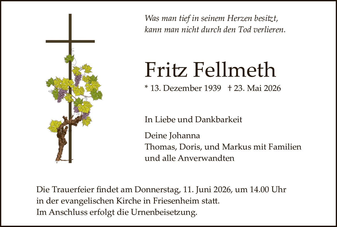 <p>Was man tief in seinem Herzen besitzt,<br>kann man nicht durch den Tod verlieren.</p><p><strong>Fritz Fellmeth</strong><br>* 13. Dezember 1939 † 23. Mai 2026</p><p>In Liebe und Dankbarkeit<br>Deine Johanna<br>Thomas, Doris, und Markus mit Familien<br>und alle Anverwandten</p><p>Die Trauerfeier findet am Donnerstag, 11. Juni 2026, um 14.00 Uhr<br>in der evangelischen Kirche in Friesenheim statt.<br>Im Anschluss erfolgt die Urnenbeisetzung.</p>