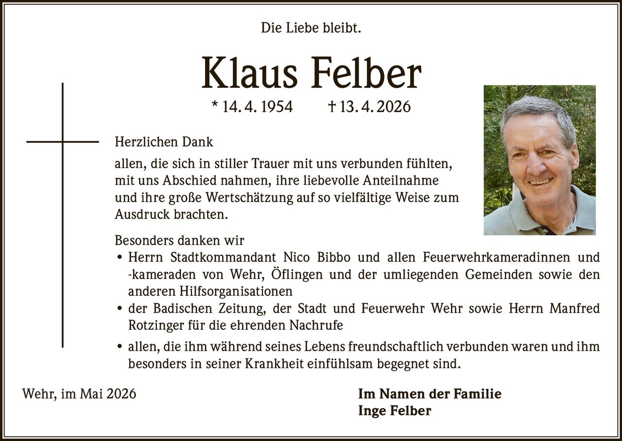 <p>Die Liebe bleibt.</p><p><strong>Klaus Felber</strong><br>* 14. 4. 1954 † 13. 4. 2026</p><p>Herzlichen Dank<br>allen, die sich in stiller Trauer mit uns verbunden fühlten, mit uns Abschied nahmen, ihre liebevolle Anteilnahme und ihre große Wertschätzung auf so vielfältige Weise zum Ausdruck brachten.</p><p>Besonders danken wir<br>• Herrn Stadtkommandant Nico Bibbo und allen Feuerwehrkameradinnen und -kameraden von Wehr, Öflingen und der umliegenden Gemeinden sowie den anderen Hilfsorganisationen<br>• der Badischen Zeitung, der Stadt und Feuerwehr Wehr sowie Herrn Manfred Rotzinger für die ehrenden Nachrufe<br>• allen, die ihm während seines Lebens freundschaftlich verbunden waren und ihm besonders in seiner Krankheit einfühlsam begegnet sind.</p><p>Wehr, im Mai 2026 <strong>Im Namen der Familie</strong><br><strong>Inge Felber</strong></p>