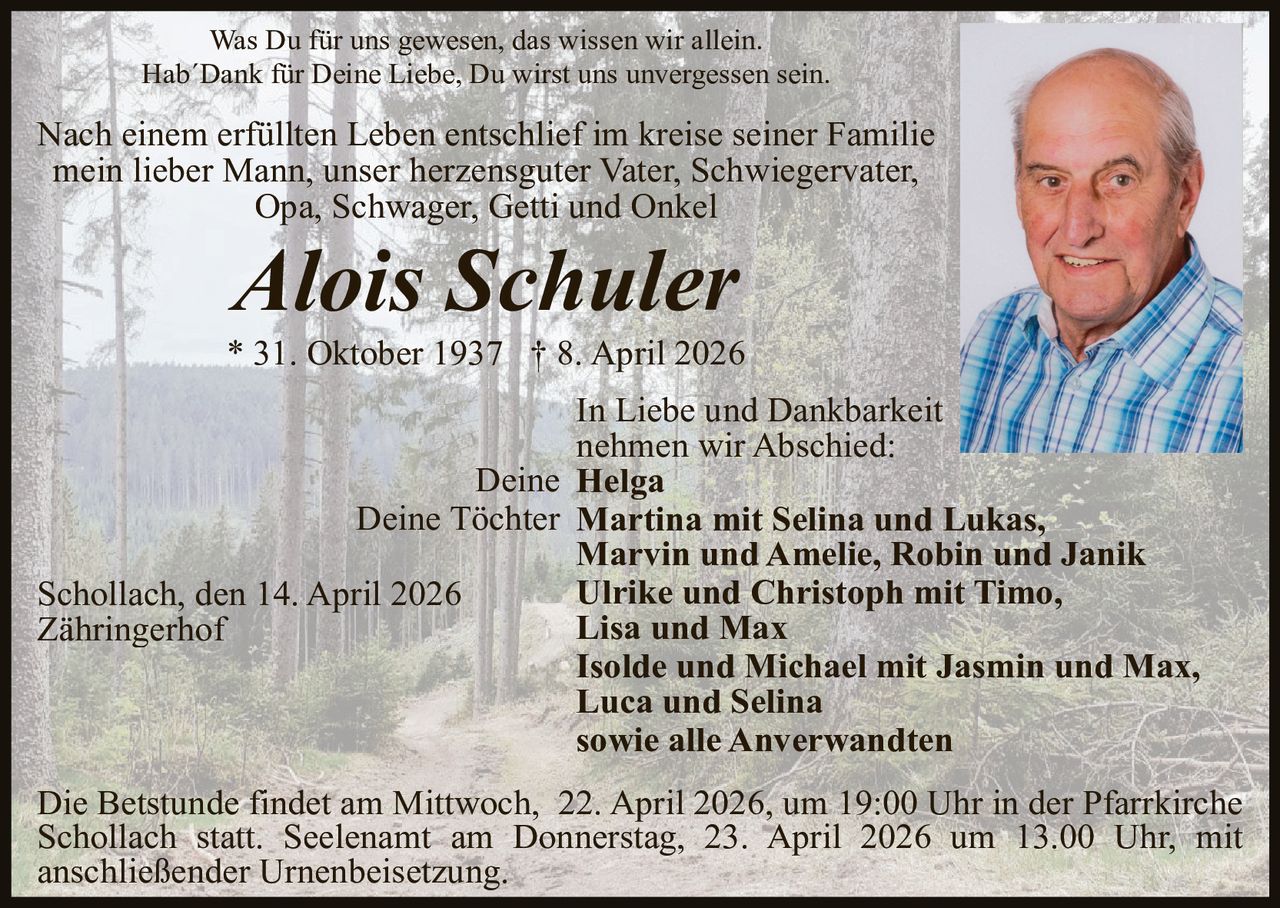 Was Du für uns gewesen, das wissen wir allein.
Hab´Dank für Deine Liebe, Du wirst uns unvergessen sein.

Nach einem erfüllten Leben entschlief im kreise seiner Familie
mein lieber Mann, unser herzensguter Vater, Schwiegervater,
Opa, Schwager, Getti und Onkel

Alois Schuler

* 31. Oktober 1937 † 8. April 2026
In Liebe und Dankbarkeit
nehmen wir Abschied:
Deine Helga
Deine Töchter Martina mit Selina und Lukas,
Marvin und Amelie, Robin und Janik
Ulrike und Christoph mit Timo,
Schollach, den 14. April 2026
Lisa und Max
Zähringerhof
Isolde und Michael mit Jasmin und Max,
Luca und Selina
sowie alle Anverwandten
Die Betstunde findet am Mittwoch, 22. April 2026, um 19:00 Uhr in der Pfarrkirche
Schollach statt. Seelenamt am Donnerstag, 23. April 2026 um 13.00 Uhr, mit
anschließender Urnenbeisetzung.