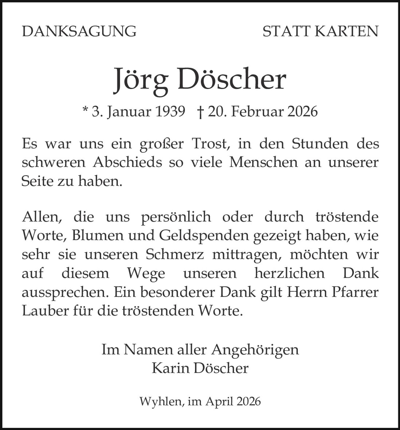 DANKSAGUNG

STATT KARTEN

Jörg Döscher
* 3. Januar 1939 † 20. Februar 2026
Es war uns ein großer Trost, in den Stunden des
schweren Abschieds so viele Menschen an unserer
Seite zu haben.
Allen, die uns persönlich oder durch tröstende
Worte, Blumen und Geldspenden gezeigt haben, wie
sehr sie unseren Schmerz mittragen, möchten wir
auf diesem Wege unseren herzlichen Dank
aussprechen. Ein besonderer Dank gilt Herrn Pfarrer
Lauber für die tröstenden Worte.
Im Namen aller Angehörigen
Karin Döscher
Wyhlen, im April 2026