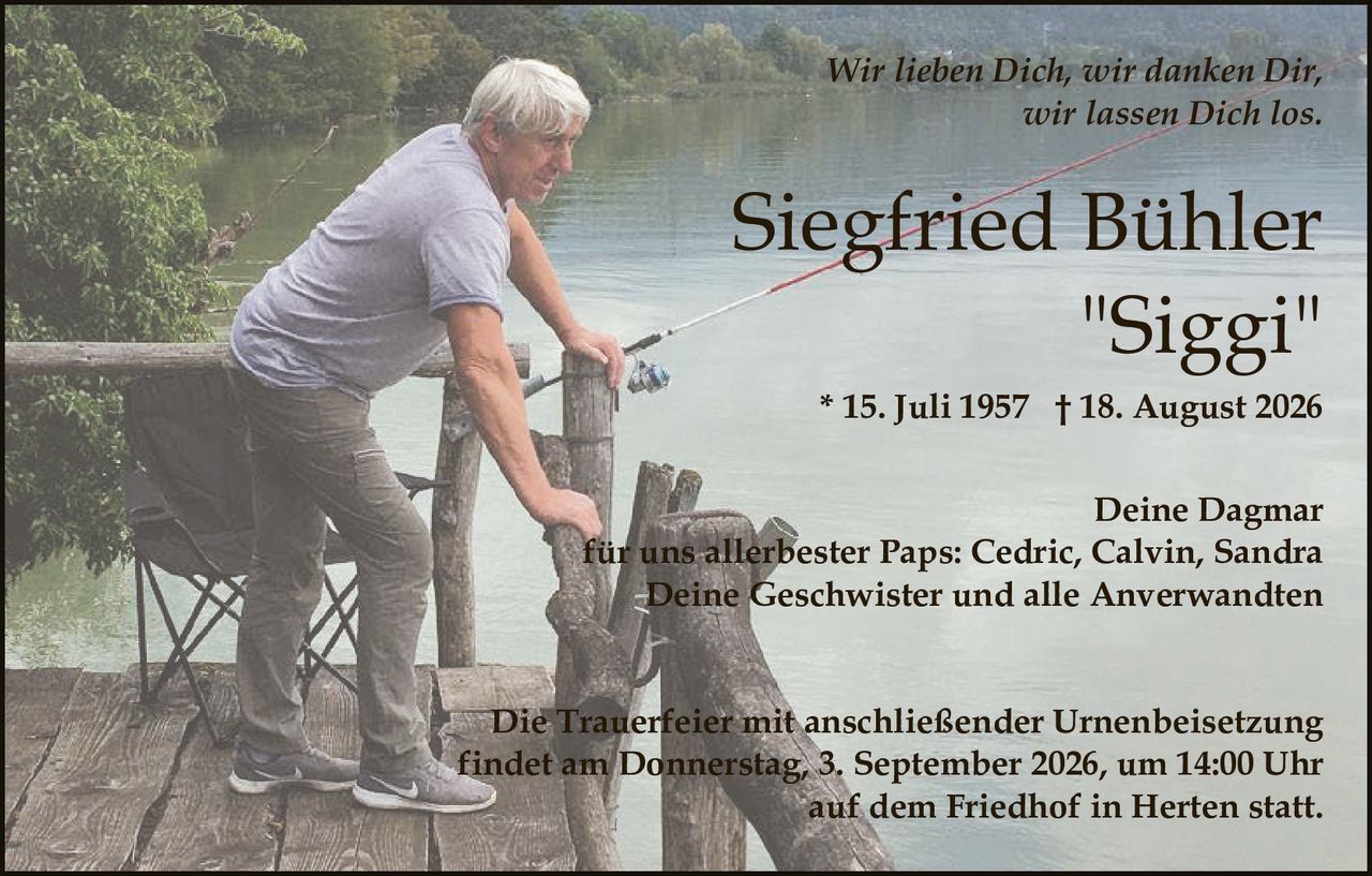 <p><strong>Siegfried Bühler "Siggi"</strong></p>
<p>* 15. Juli 1957 † 18. August 2026</p>
<p><i>Wir lieben Dich, wir danken Dir, wir lassen Dich los.</i></p>
<p>Deine Dagmar<br/>
für uns allerbester Paps: Cedric, Calvin, Sandra<br/>
Deine Geschwister und alle Anverwandten</p>
<p>Die Trauerfeier mit anschließender Urnenbeisetzung findet am Donnerstag, 3. September 2026, um 14:00 Uhr auf dem Friedhof in Herten statt.</p>