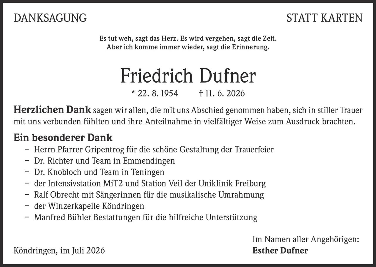 <p><strong>DANKSAGUNG STATT KARTEN</strong></p>

<p><i>Es tut weh, sagt das Herz. Es wird vergehen, sagt die Zeit.<br>Aber ich komme immer wieder, sagt die Erinnerung.</i></p>

<p><strong>Friedrich Dufner</strong><br>* 22. 8. 1954    † 11. 6. 2026</p>

<p><strong>Herzlichen Dank</strong> sagen wir allen, die mit uns Abschied genommen haben, sich in stiller Trauer mit uns verbunden fühlten und ihre Anteilnahme in vielfältiger Weise zum Ausdruck brachten.</p>

<p><strong>Ein besonderer Dank</strong></p>

<p>– Herrn Pfarrer Gripentrog für die schöne Gestaltung der Trauerfeier<br>
– Dr. Richter und Team in Emmendingen<br>
– Dr. Knobloch und Team in Teningen<br>
– der Intensivstation MiT2 und Station Veil der Uniklinik Freiburg<br>
– Ralf Obrecht mit Sängerinnen für die musikalische Umrahmung<br>
– der Winzerkapelle Köndringen<br>
– Manfred Bühler Bestattungen für die hilfreiche Unterstützung</p>

<p>Im Namen aller Angehörigen:<br>
Köndringen, im Juli 2026    <strong>Esther Dufner</strong></p>