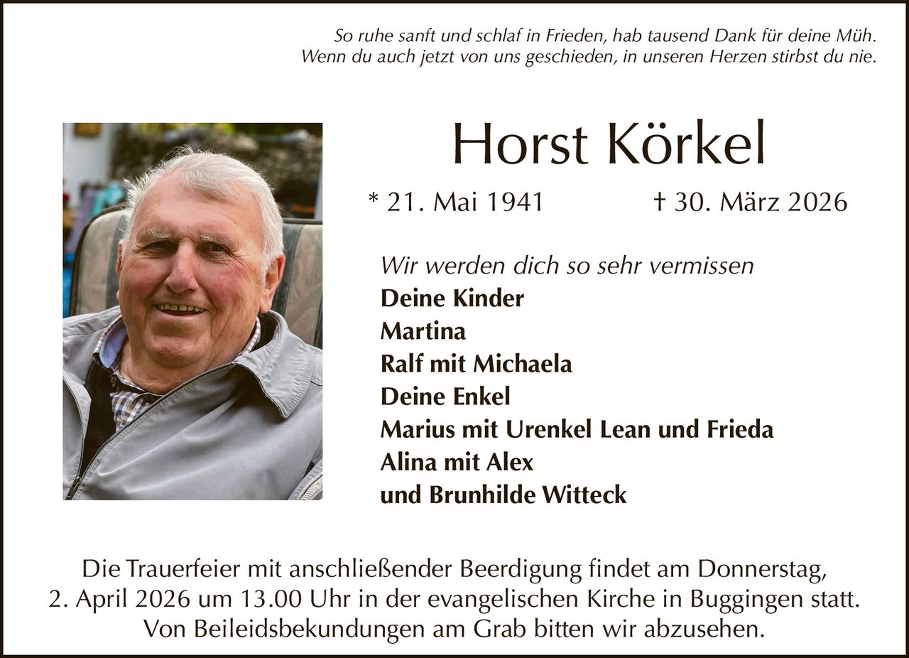 So ruhe sanft und schlaf in Frieden, hab tausend Dank für deine Müh.
Wenn du auch jetzt von uns geschieden, in unseren Herzen stirbst du nie.

Horst Körkel
* 21. Mai 1941

† 30. März 2026

Wir werden dich so sehr vermissen
Deine Kinder
Martina
Ralf mit Michaela
Deine Enkel
Marius mit Urenkel Lean und Frieda
Alina mit Alex
und Brunhilde Witteck
Die Trauerfeier mit anschließender Beerdigung findet am Donnerstag,
2. April 2026 um 13.00 Uhr in der evangelischen Kirche in Buggingen statt.
Von Beileidsbekundungen am Grab bitten wir abzusehen.