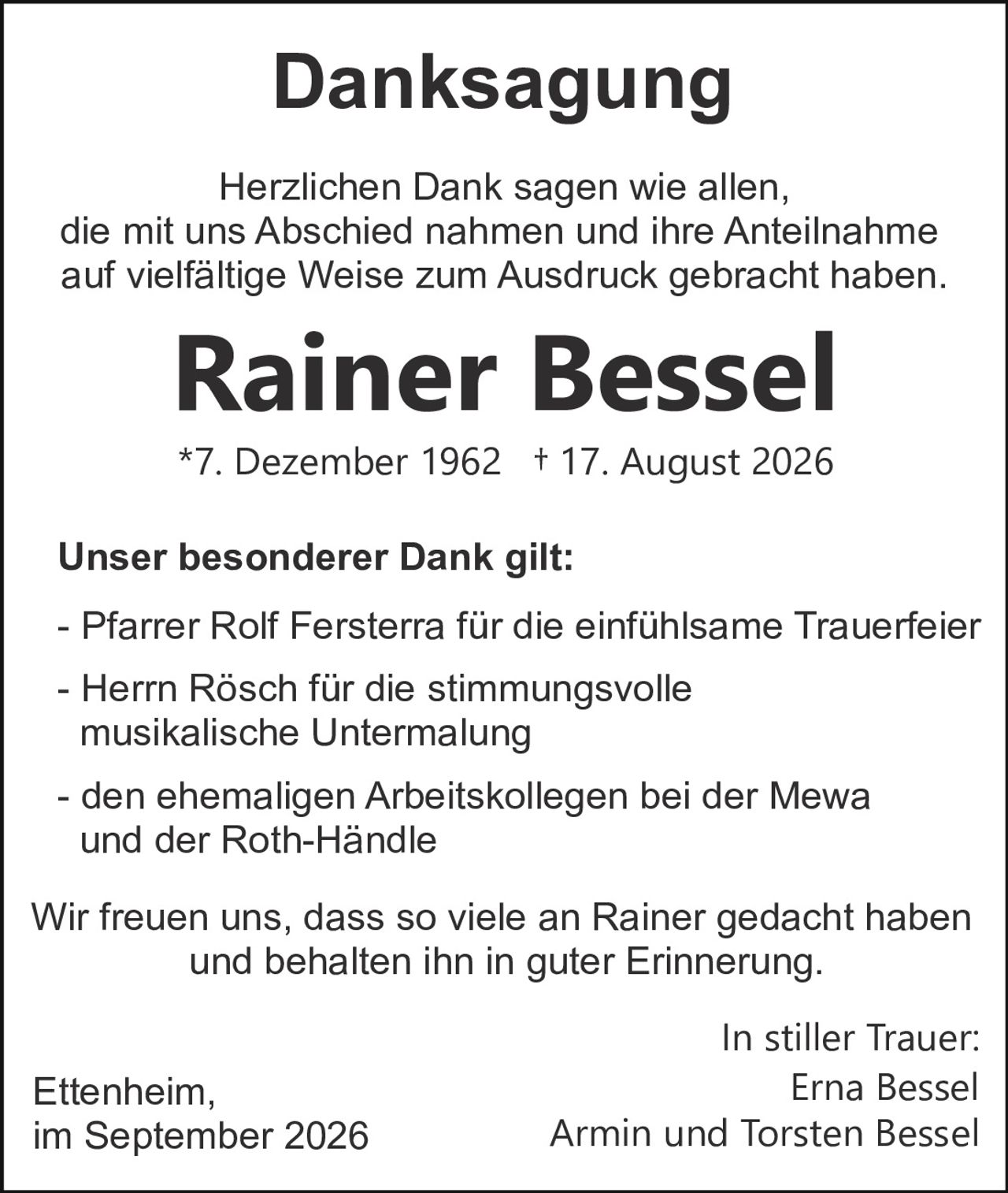 <p><strong>Danksagung</strong></p>

<p>Herzlichen Dank sagen wie allen, die mit uns Abschied nahmen und ihre Anteilnahme auf vielfältige Weise zum Ausdruck gebracht haben.</p>

<p><strong>Rainer Bessel</strong></p>

<p>*7. Dezember 1962   † 17. August 2026</p>

<p><strong>Unser besonderer Dank gilt:</strong></p>

<p>- Pfarrer Rolf Fersterra für die einfühlsame Trauerfeier</p>

<p>- Herrn Rösch für die stimmungsvolle musikalische Untermalung</p>

<p>- den ehemaligen Arbeitskollegen bei der Mewa und der Roth-Händle</p>

<p>Wir freuen uns, dass so viele an Rainer gedacht haben und behalten ihn in guter Erinnerung.</p>

<p>In stiller Trauer:<br/>
Ettenheim,<br/>
im September 2026</p>

<p>Erna Bessel<br/>
Armin und Torsten Bessel</p>
