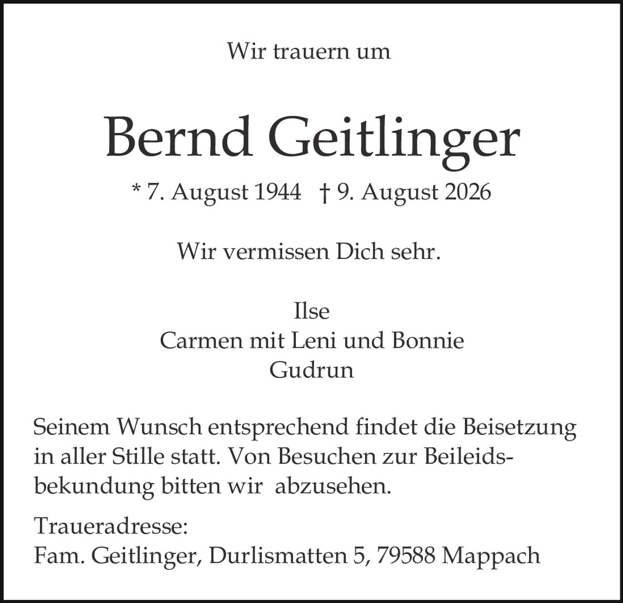 <p><strong>Wir trauern um</strong></p>

<p><strong>Bernd Geitlinger</strong></p>

<p>* 7. August 1944 † 9. August 2026</p>

<p><strong>Wir vermissen Dich sehr.</strong></p>

<p>Ilse<br>
Carmen mit Leni und Bonnie<br>
Gudrun</p>

<p>Seinem Wunsch entsprechend findet die Beisetzung in aller Stille statt. Von Besuchen zur Beileidsbek​undung bitten wir abzusehen.</p>

<p><strong>Traueradresse:</strong><br>
Fam. Geitlinger, Durlismatten 5, 79588 Mappach</p>