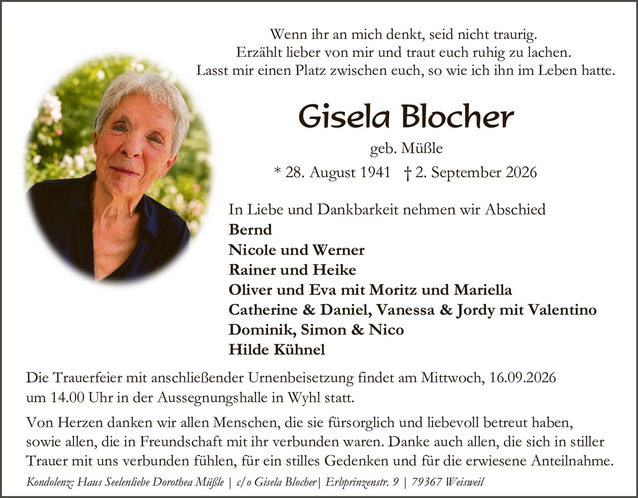 <p>Wenn ihr an mich denkt, seid nicht traurig. Erzählt lieber von mir und traut euch ruhig zu lachen. Lasst mir einen Platz zwischen euch, so wie ich ihn im Leben hatte.</p>

<p><strong>Gisela Blocher</strong><br>geb. Müßle<br>* 28. August 1941 † 2. September 2026</p>

<p>In Liebe und Dankbarkeit nehmen wir Abschied</p>

<p><strong>Bernd<br>Nicole und Werner<br>Rainer und Heike<br>Oliver und Eva mit Moritz und Mariella<br>Catherine & Daniel, Vanessa & Jordy mit Valentino<br>Dominik, Simon & Nico<br>Hilde Kühnel</strong></p>

<p>Die Trauerfeier mit anschließender Urnenbeisetzung findet am Mittwoch, 16.09.2026 um 14.00 Uhr in der Aussegnungshalle in Wyhl statt.</p>

<p>Von Herzen danken wir allen Menschen, die sie fürsorglich und liebevoll betreut haben, sowie allen, die in Freundschaft mit ihr verbunden waren. Danke auch allen, die sich in stiller Trauer mit uns verbunden fühlen, für ein stilles Gedenken und für die erwiesene Anteilnahme.</p>

<p><i>Kondolenz: Haus Seelenlebe Dorothea Müßle | c/o Gisela Blocher | Erhprınzenstr. 9 | 79367 Weisweil</i></p>