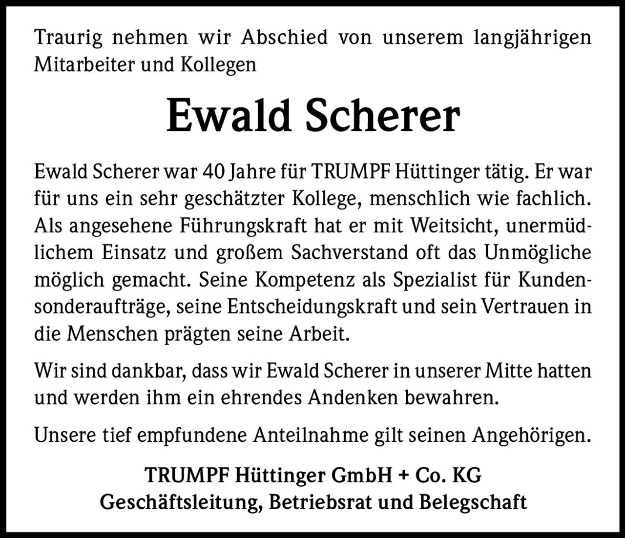 Traurig nehmen wir Abschied von unserem langjährigen
Mitarbeiter und Kollegen

Ewald Scherer
Ewald Scherer war 40 Jahre für TRUMPF Hüttinger tätig. Er war
für uns ein sehr geschätzter Kollege, menschlich wie fachlich.
Als angesehene Führungskraft hat er mit Weitsicht, unermüdlichem Einsatz und großem Sachverstand oft das Unmögliche
möglich gemacht. Seine Kompetenz als Spezialist für Kundensonderaufträge, seine Entscheidungskraft und sein Vertrauen in
die Menschen prägten seine Arbeit.
Wir sind dankbar, dass wir Ewald Scherer in unserer Mitte hatten
und werden ihm ein ehrendes Andenken bewahren.
Unsere tief empfundene Anteilnahme gilt seinen Angehörigen.
TRUMPF Hüttinger GmbH + Co. KG
Geschäftsleitung, Betriebsrat und Belegschaft