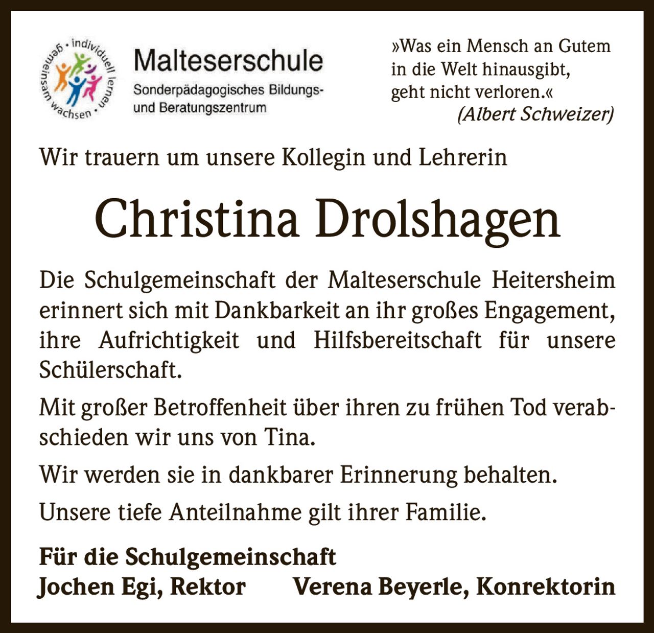 <p>»Was ein Mensch an Gutem in die Welt hinausgibt, geht nicht verloren.« <i>(Albert Schweizer)</i></p>

<p>Wir trauern um unsere Kollegin und Lehrerin</p>

<p><strong>Christina Drolshagen</strong></p>

<p>Die Schulgemeinschaft der Malteserschule Heitersheim erinnert sich mit Dankbarkeit an ihr großes Engagement, ihre Aufrichtigkeit und Hilfsbereitschaft für unsere Schülerschaft.</p>

<p>Mit großer Betroffenheit über ihren zu frühen Tod verabschieden wir uns von Tina. Wir werden sie in dankbarer Erinnerung behalten.</p>

<p>Unsere tiefe Anteilnahme gilt ihrer Familie.</p>

<p><strong>Für die Schulgemeinschaft<br>Jochen Egi, Rektor     Verena Beyerle, Konrektorin</strong></p>