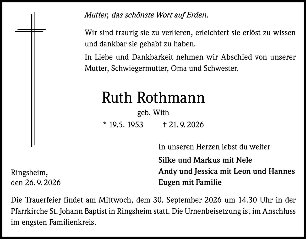 <p><i>Mutter, das schönste Wort auf Erden.</i></p>
<p>Wir sind traurig sie zu verlieren, erleichtert sie erlöst zu wissen und dankbar sie gehabt zu haben.</p>
<p>In Liebe und Dankbarkeit nehmen wir Abschied von unserer Mutter, Schwiegermutter, Oma und Schwester.</p>
<p><strong>Ruth Rothmann</strong><br/>geb. With<br/>
* 19.5. 1953 † 21.9.2026</p>
<p>In unseren Herzen lebst du weiter</p>
<p><strong>Silke und Markus mit Nele</strong><br/>
<strong>Andy und Jessica mit Leon und Hannes</strong><br/>
<strong>Eugen mit Familie</strong></p>
<p>Die Trauerfeier findet am Mittwoch, dem 30. September 2026 um 14.30 Uhr in der Pfarrkirche St. Johann Baptist in Ringsheim statt. Die Urnenbeisetzung ist im Anschluss im engsten Familienkreis.</p>
<p>Ringsheim,<br/>den 26.9.2026</p>