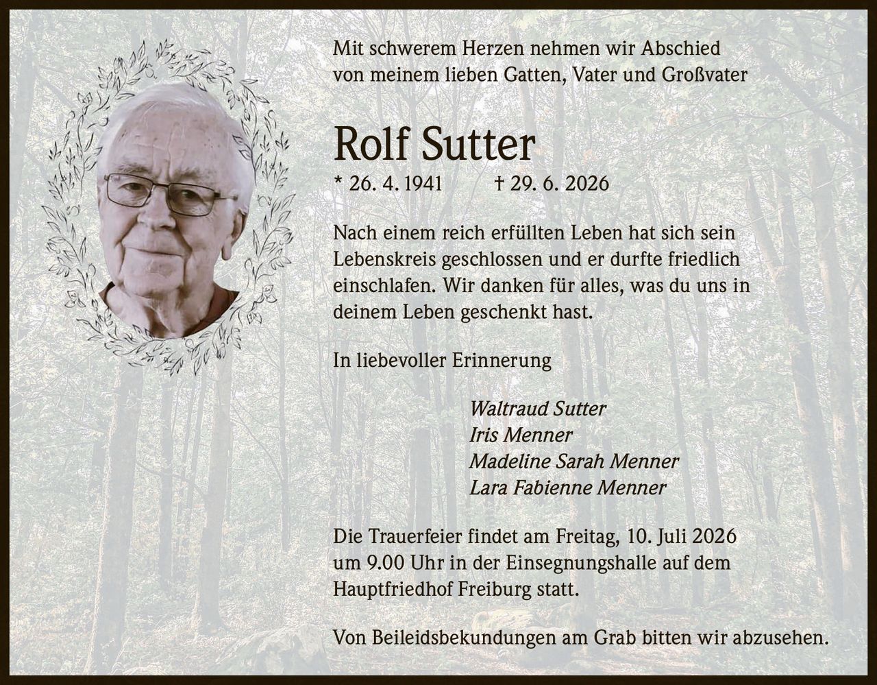 <p>Mit schwerem Herzen nehmen wir Abschied von meinem lieben Gatten, Vater und Großvater</p>

<p><strong>Rolf Sutter</strong><br>
* 26. 4. 1941 † 29. 6. 2026</p>

<p>Nach einem reich erfüllten Leben hat sich sein Lebenskreis geschlossen und er durfte friedlich einschlafen. Wir danken für alles, was du uns in deinem Leben geschenkt hast.</p>

<p><i>In liebevoller Erinnerung</i></p>

<p><i>Waltraud Sutter<br>
Iris Menner<br>
Madeline Sarah Menner<br>
Lara Fabienne Menner</i></p>

<p>Die Trauerfeier findet am Freitag, 10. Juli 2026 um 9.00 Uhr in der Einsegnungshalle auf dem Hauptfriedhof Freiburg statt.</p>

<p>Von Beileidsbekundungen am Grab bitten wir abzusehen.</p>