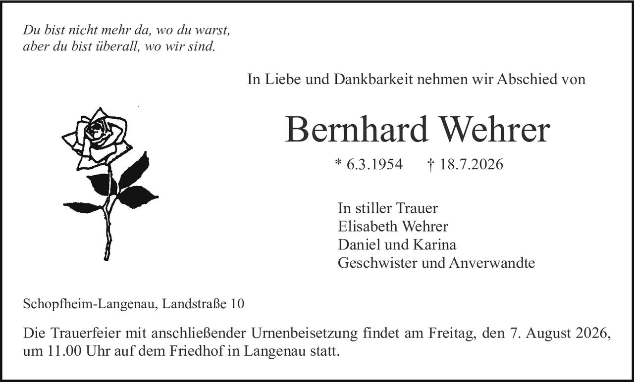 <p><i>Du bist nicht mehr da, wo du warst, aber du bist überall, wo wir sind.</i></p>

<p>In Liebe und Dankbarkeit nehmen wir Abschied von</p>

<p><strong>Bernhard Wehrer</strong></p>

<p>* 6.3.1954     † 18.7.2026</p>

<p>In stiller Trauer<br>
Elisabeth Wehrer<br>
Daniel und Karina<br>
Geschwister und Anverwandte</p>

<p>Schopfheim-Langenau, Landstraße 10</p>

<p>Die Trauerfeier mit anschließender Urnenbeisetzung findet am Freitag, den 7. August 2026, um 11.00 Uhr auf dem Friedhof in Langenau statt.</p>