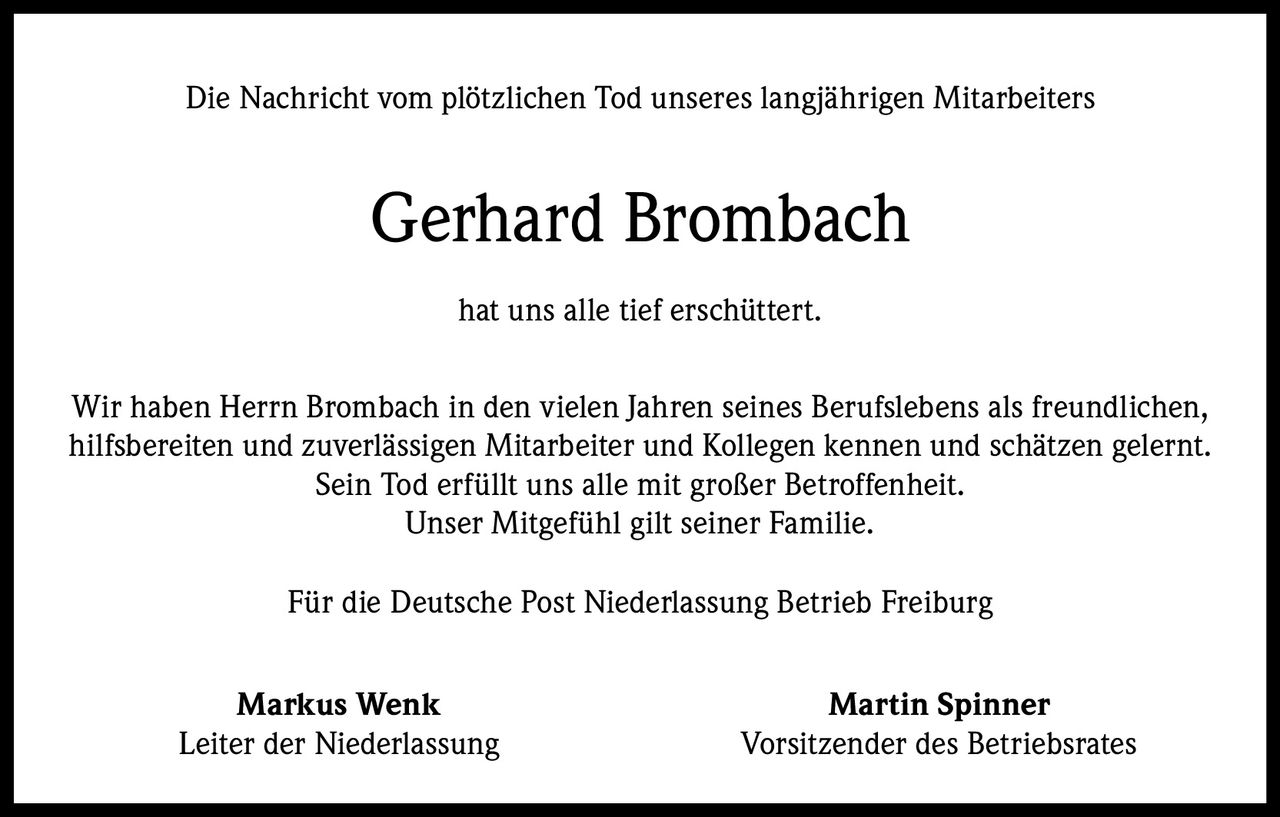 Die Nachricht vom plötzlichen Tod unseres langjährigen Mitarbeiters

Gerhard Brombach
hat uns alle tief erschüttert.
Wir haben Herrn Brombach in den vielen Jahren seines Berufslebens als freundlichen,
hilfsbereiten und zuverlässigen Mitarbeiter und Kollegen kennen und schätzen gelernt.
Sein Tod erfüllt uns alle mit großer Betroffenheit.
Unser Mitgefühl gilt seiner Familie.
Für die Deutsche Post Niederlassung Betrieb Freiburg
Markus Wenk
Leiter der Niederlassung

Martin Spinner
Vorsitzender des Betriebsrates