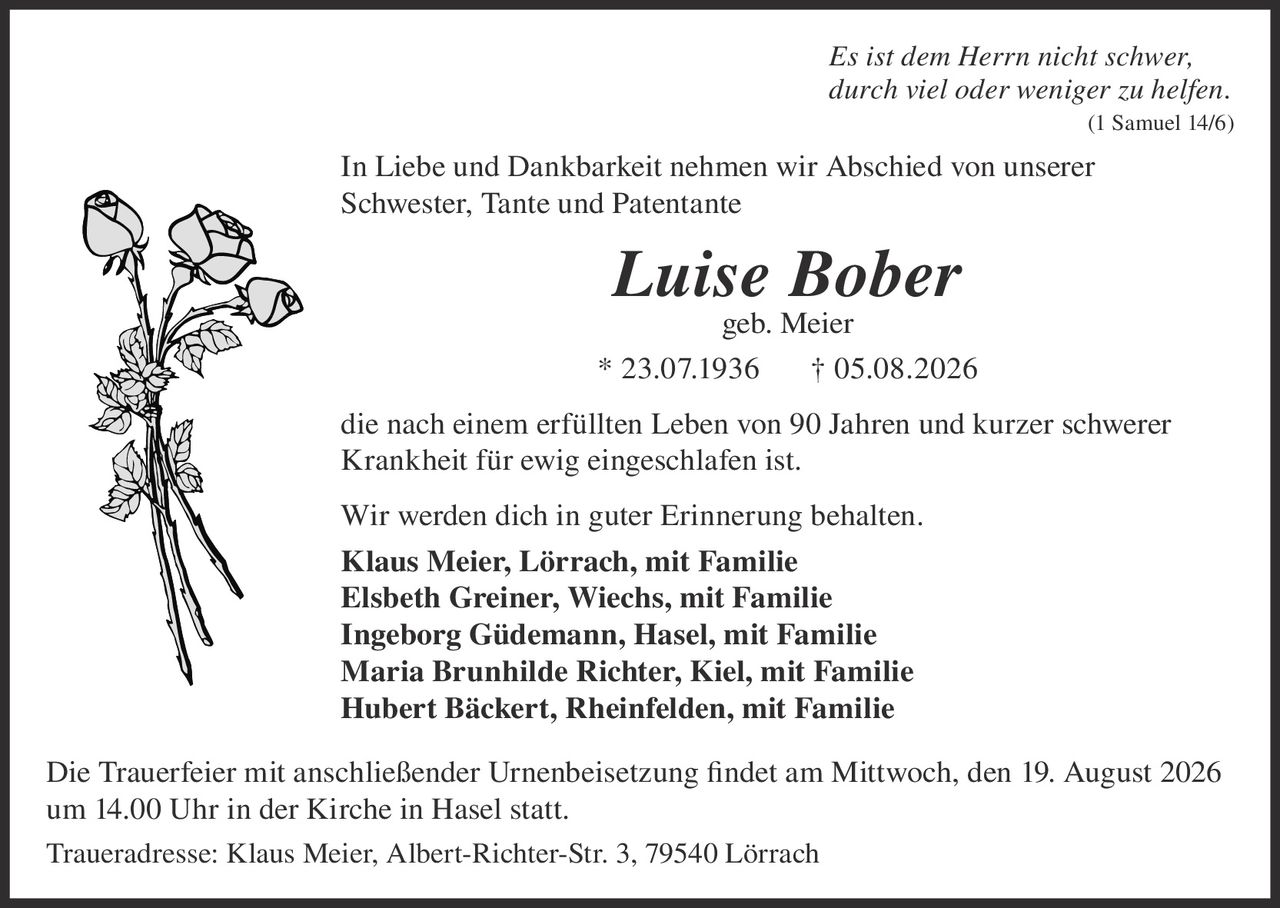 <p><i>Es ist dem Herrn nicht schwer, durch viel oder weniger zu helfen. (1 Samuel 14/6)</i></p>

<p>In Liebe und Dankbarkeit nehmen wir Abschied von unserer Schwester, Tante und Patentante</p>

<p><strong>Luise Bober</strong><br/>
geb. Meier</p>

<p>* 23.07.1936 † 05.08.2026</p>

<p>die nach einem erfüllten Leben von 90 Jahren und kurzer schwerer Krankheit für ewig eingeschlafen ist.</p>

<p>Wir werden dich in guter Erinnerung behalten.</p>

<p><strong>Klaus Meier, Lörrach, mit Familie</strong><br/>
<strong>Elsbeth Greiner, Wiechs, mit Familie</strong><br/>
<strong>Ingeborg Güdemann, Hasel, mit Familie</strong><br/>
<strong>Maria Brunhilde Richter, Kiel, mit Familie</strong><br/>
<strong>Hubert Bäckert, Rheinfelden, mit Familie</strong></p>

<p>Die Trauerfeier mit anschließender Urnenbeisetzung findet am Mittwoch, den 19. August 2026 um 14.00 Uhr in der Kirche in Hasel statt.</p>

<p>Traueradresse: Klaus Meier, Albert-Richter-Str. 3, 79540 Lörrach</p>
