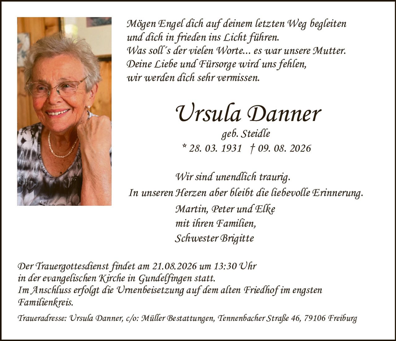 <p><strong>Ursula Danner</strong></p>
<p>geb. Steidle</p>
<p>* 28. 03. 1931 † 09. 08. 2026</p>
<p><br></p>
<p><i>Mögen Engel dich auf deinem letzten Weg begleiten und dich in frieden ins Licht führen. Was soll´s der vielen Worte... es war unsere Mutter. Deine Liebe und Fürsorge wird uns fehlen, wir werden dich sehr vermissen.</i></p>
<p><br></p>
<p>Wir sind unendlich traurig.</p>
<p>In unseren Herzen aber bleibt die liebevolle Erinnerung.</p>
<p><br></p>
<p>Martin, Peter und Elke</p>
<p>mit ihren Familien,</p>
<p>Schwester Brigitte</p>
<p><br></p>
<p>Der Trauergottesdienst findet am 21.08.2026 um 13:30 Uhr in der evangelischen Kirche in Gundelfingen statt.</p>
<p>Im Anschluss erfolgt die Urnenbeisetzung auf dem alten Friedhof im engsten Familienkreis.</p>
<p><br></p>
<p>Traueradresse: Ursula Danner, c/o: Müller Bestattungen, Tennenbacher Straße 46, 79106 Freiburg</p>
