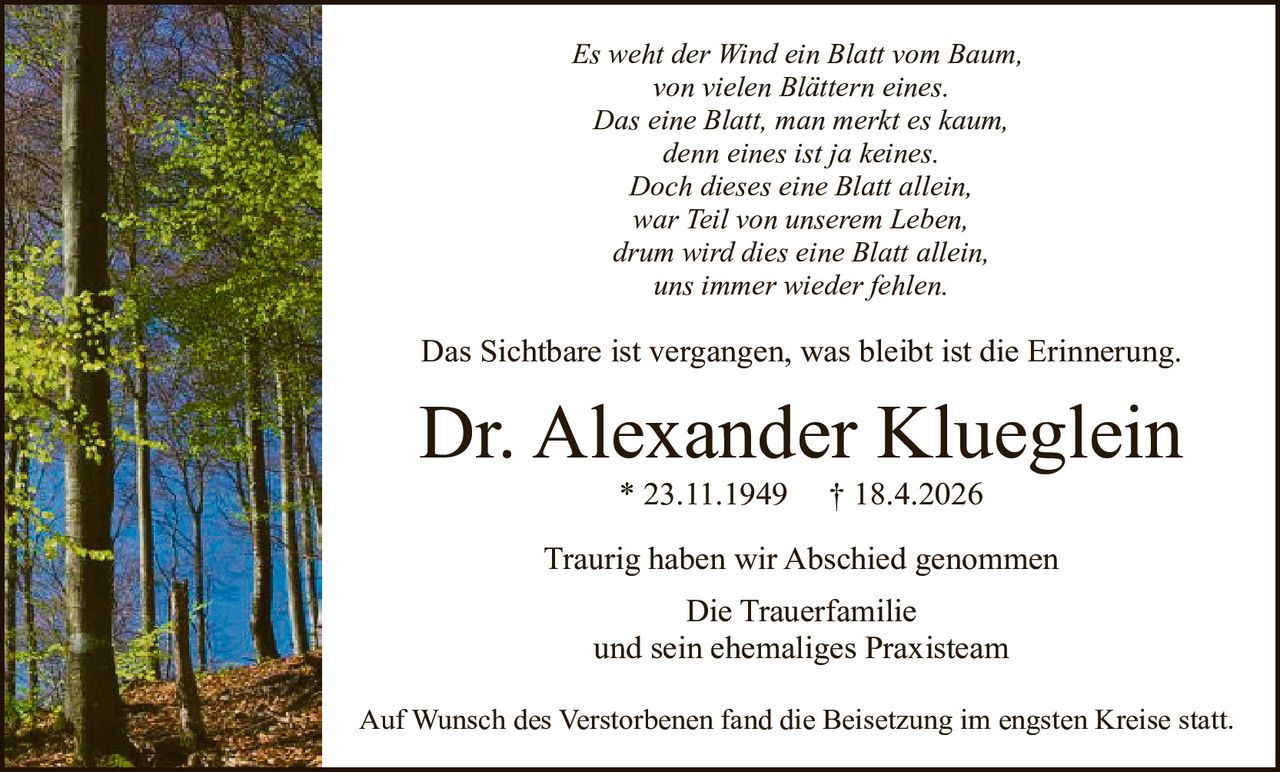 <i>Es weht der Wind ein Blatt vom Baum,<br>von vielen Blättern eines.<br>Das eine Blatt, man merkt es kaum,<br>denn eines ist ja keines.<br>Doch dieses eine Blatt allein,<br>war Teil von unserem Leben,<br>drum wird dies eine Blatt allein,<br>uns immer wieder fehlen.</i><br><br><p>Das Sichtbare ist vergangen, was bleibt ist die Erinnerung.</p><br><p><strong>Dr. Alexander Klueglein</strong> * 23.11.1949 † 18.4.2026</p><br><p>Traurig haben wir Abschied genommen</p><br><p>Die Trauerfamilie<br>und sein ehemaliges Praxisteam</p><br><p>Auf Wunsch des Verstorbenen fand die Beisetzung im engsten Kreise statt.</p>