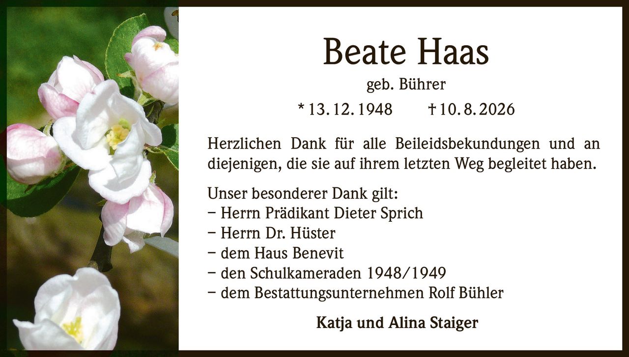 <p><strong>Beate Haas</strong><br/>geb. Bührer<br/>* 13. 12. 1948     † 10. 8. 2026</p><p>Herzlichen Dank für alle Beileidsbekundungen und an diejenigen, die sie auf ihrem letzten Weg begleitet haben.</p><p>Unser besonderer Dank gilt:<br/>– Herrn Prädikant Dieter Sprich<br/>– Herrn Dr. Hüster<br/>– dem Haus Benevit<br/>– den Schulkameraden 1948/1949<br/>– dem Bestattungsunternehmen Rolf Bühler</p><p>Katja und Alina Staiger</p>