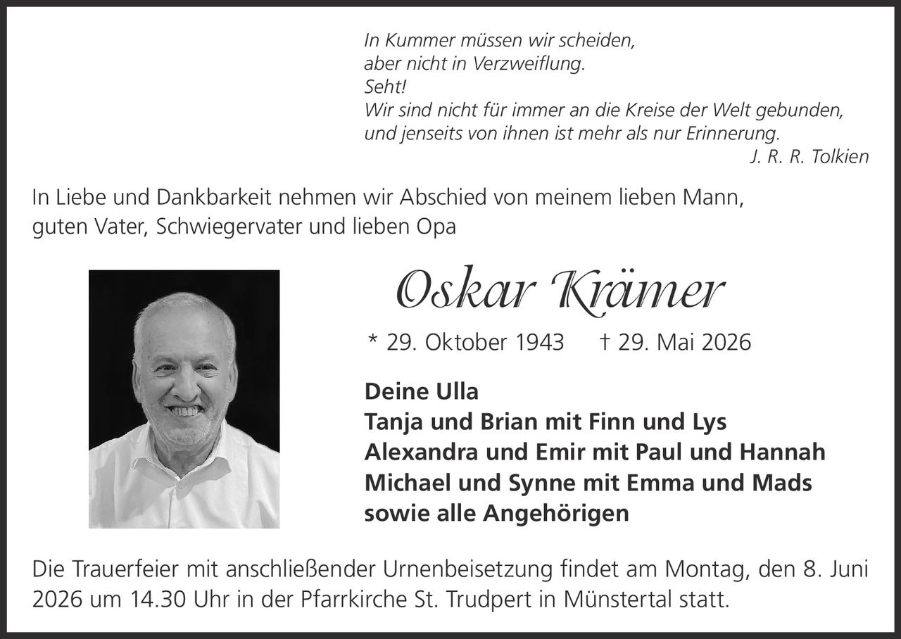 <i>In Kummer müssen wir scheiden, aber nicht in Verzweiflung. Seht! Wir sind nicht für immer an die Kreise der Welt gebunden, und jenseits von ihnen ist mehr als nur Erinnerung.</i><br>J. R. R. Tolkien<p><br></p><p>In Liebe und Dankbarkeit nehmen wir Abschied von meinem lieben Mann, guten Vater, Schwiegervater und lieben Opa</p><p><strong>Oskar Krämer</strong></p><p>* 29. Oktober 1943  † 29. Mai 2026</p><p><br></p><p>Deine Ulla<br>Tanja und Brian mit Finn und Lys<br>Alexandra und Emir mit Paul und Hannah<br>Michael und Synne mit Emma und Mads<br>sowie alle Angehörigen</p><p><br></p><p>Die Trauerfeier mit anschließender Urnenbeisetzung findet am Montag, den 8. Juni 2026 um 14.30 Uhr in der Pfarrkirche St. Trudpert in Münstertal statt.</p>
