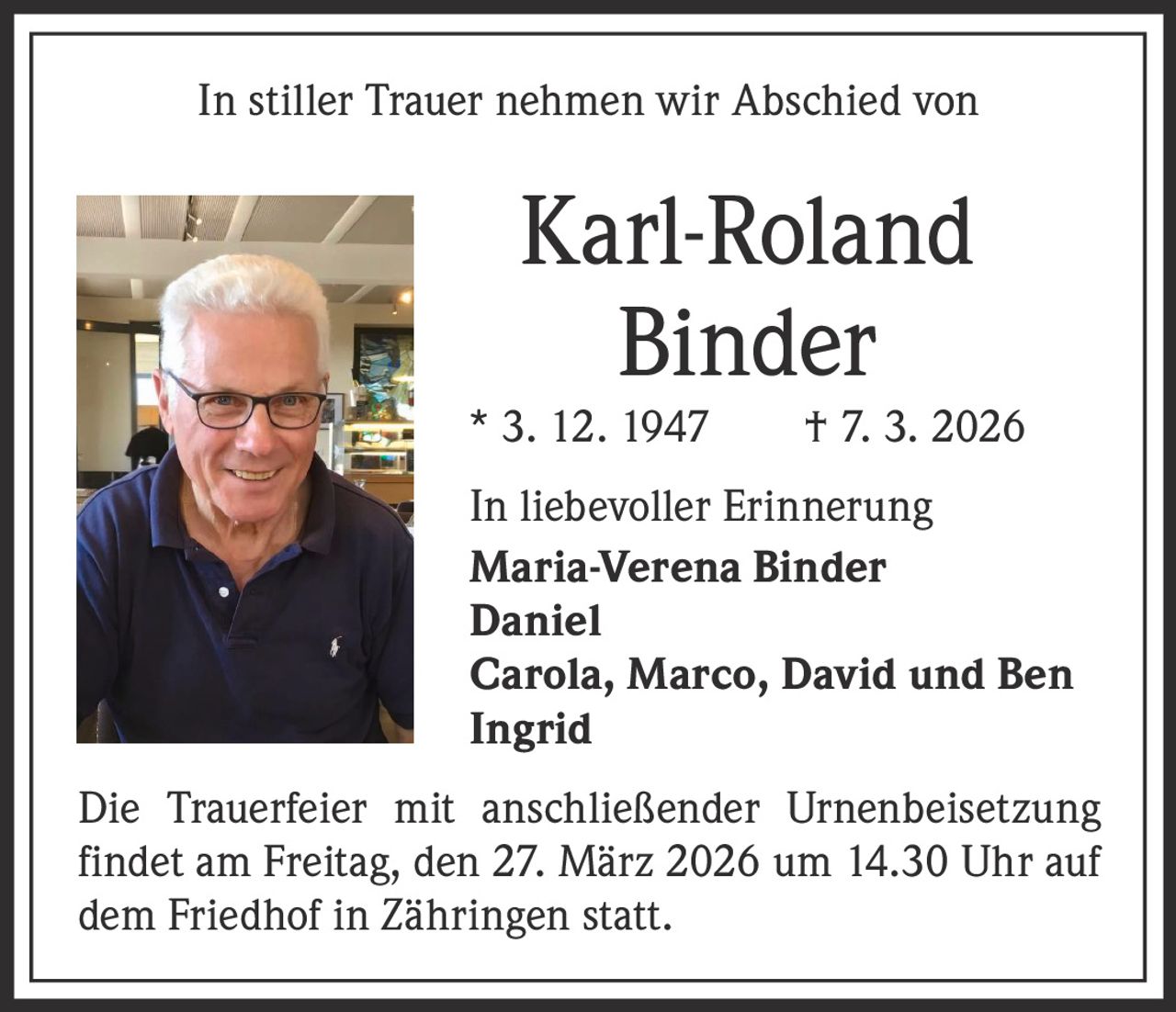 In stiller Trauer nehmen wir Abschied von

Karl-Roland
Binder

* 3. 12. 1947   † 7. 3. 2026
In liebevoller Erinnerung
Maria-Verena Binder
Daniel
Carola, Marco, David und Ben
Ingrid
Die Trauerfeier mit anschließender Urnenbeisetzung
findet am Freitag, den 27. März 2026 um 14.30 Uhr auf
dem Friedhof in Zähringen statt.