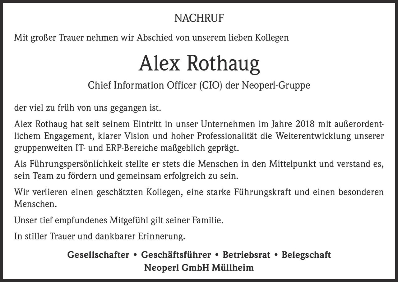 <p><strong>NACHRUF</strong></p><p>Mit großer Trauer nehmen wir Abschied von unserem lieben Kollegen</p><p><strong>Alex Rothaug</strong></p><p>Chief Information Officer (CIO) der Neoperl-Gruppe</p><p>der viel zu früh von uns gegangen ist.</p><p>Alex Rothaug hat seit seinem Eintritt in unser Unternehmen im Jahre 2018 mit außerordentlichem Engagement, klarer Vision und hoher Professionalität die Weiterentwicklung unserer gruppenweiten IT- und ERP-Bereiche maßgeblich geprägt.</p><p>Als Führungspersönlichkeit stellte er stets die Menschen in den Mittelpunkt und verstand es, sein Team zu fördern und gemeinsam erfolgreich zu sein.</p><p>Wir verlieren einen geschätzten Kollegen, eine starke Führungskraft und einen besonderen Menschen.</p><p>Unser tief empfundenes Mitgefühl gilt seiner Familie.</p><p>In stiller Trauer und dankbarer Erinnerung.</p><p>Gesellschafter • Geschäftsführer • Betriebsrat • Belegschaft<br/>Neoperl GmbH Müllheim</p>