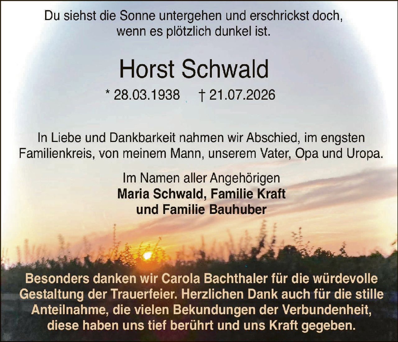 <p>Du siehst die Sonne untergehen und erschrickst doch, wenn es plötzlich dunkel ist.</p>

<p><strong>Horst Schwald</strong></p>

<p>* 28.03.1938  † 21.07.2026</p>

<p>In Liebe und Dankbarkeit nahmen wir Abschied, im engsten Familienkreis, von meinem Mann, unserem Vater, Opa und Uropa.</p>

<p>Im Namen aller Angehörigen</p>

<p><strong>Maria Schwald, Familie Kraft und Familie Bauhuber</strong></p>

<p>Besonders danken wir Carola Bachthaler für die würdevolle Gestaltung der Trauerfeier. Herzlichen Dank auch für die stille Anteilnahme, die vielen Bekund ungen der Verbundenheit, diese haben uns tief berührt und uns Kraft gegeben.</p>